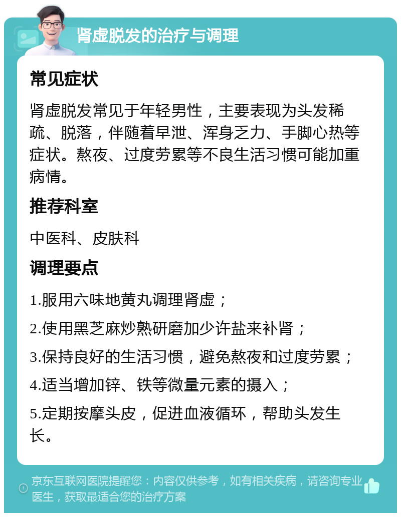 肾虚脱发的治疗与调理 常见症状 肾虚脱发常见于年轻男性，主要表现为头发稀疏、脱落，伴随着早泄、浑身乏力、手脚心热等症状。熬夜、过度劳累等不良生活习惯可能加重病情。 推荐科室 中医科、皮肤科 调理要点 1.服用六味地黄丸调理肾虚； 2.使用黑芝麻炒熟研磨加少许盐来补肾； 3.保持良好的生活习惯，避免熬夜和过度劳累； 4.适当增加锌、铁等微量元素的摄入； 5.定期按摩头皮，促进血液循环，帮助头发生长。