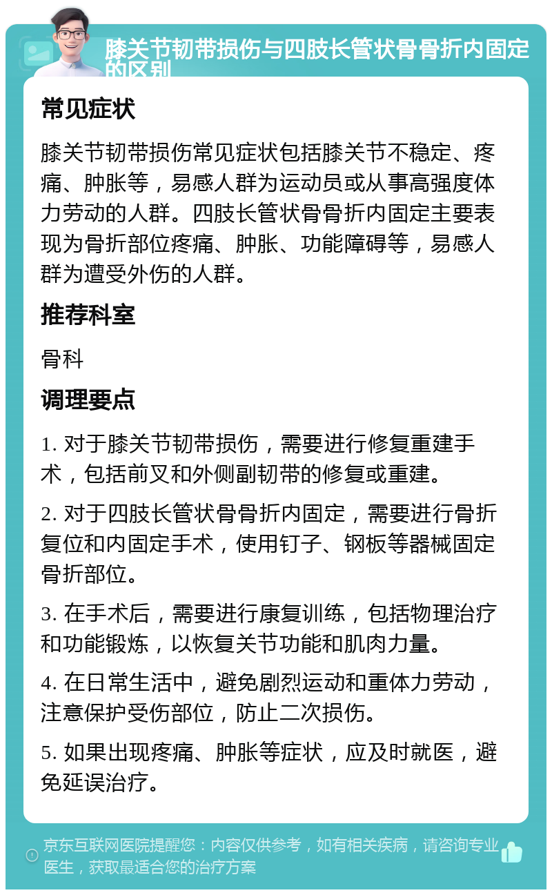 膝关节韧带损伤与四肢长管状骨骨折内固定的区别 常见症状 膝关节韧带损伤常见症状包括膝关节不稳定、疼痛、肿胀等，易感人群为运动员或从事高强度体力劳动的人群。四肢长管状骨骨折内固定主要表现为骨折部位疼痛、肿胀、功能障碍等，易感人群为遭受外伤的人群。 推荐科室 骨科 调理要点 1. 对于膝关节韧带损伤，需要进行修复重建手术，包括前叉和外侧副韧带的修复或重建。 2. 对于四肢长管状骨骨折内固定，需要进行骨折复位和内固定手术，使用钉子、钢板等器械固定骨折部位。 3. 在手术后，需要进行康复训练，包括物理治疗和功能锻炼，以恢复关节功能和肌肉力量。 4. 在日常生活中，避免剧烈运动和重体力劳动，注意保护受伤部位，防止二次损伤。 5. 如果出现疼痛、肿胀等症状，应及时就医，避免延误治疗。