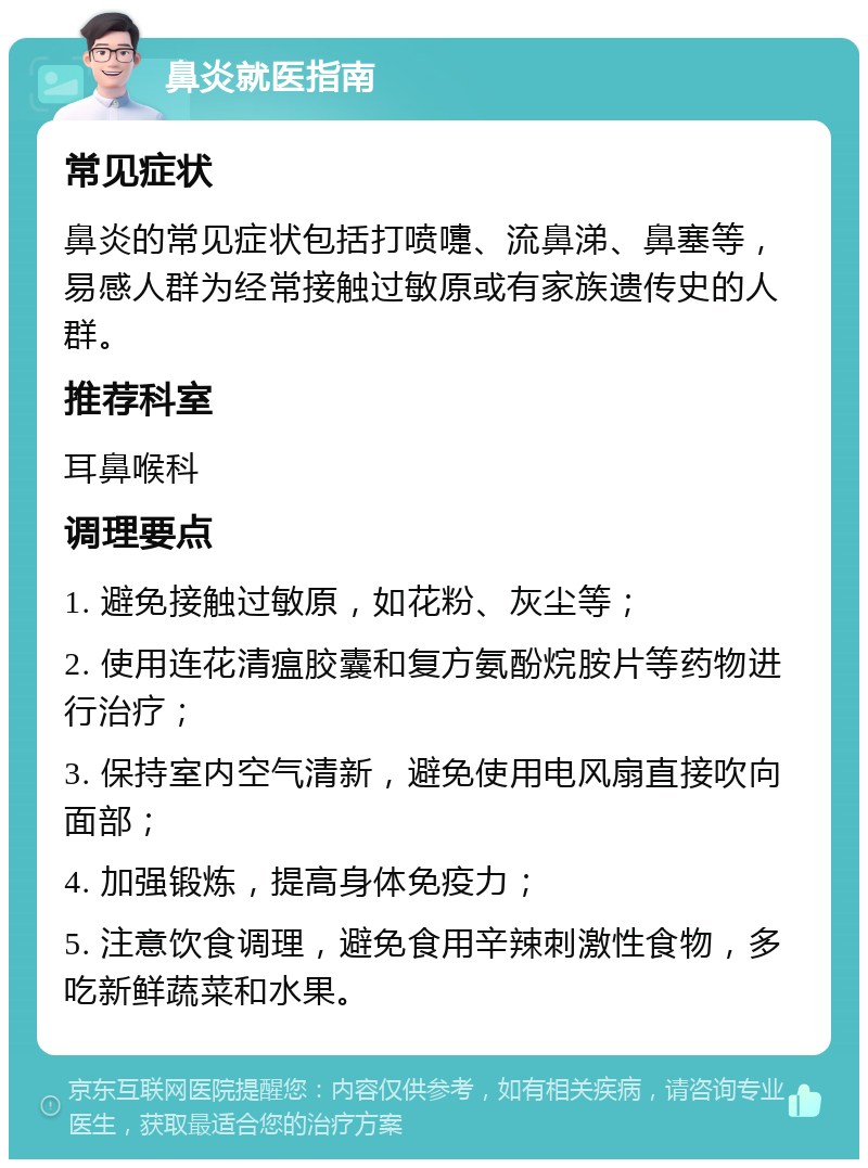 鼻炎就医指南 常见症状 鼻炎的常见症状包括打喷嚏、流鼻涕、鼻塞等，易感人群为经常接触过敏原或有家族遗传史的人群。 推荐科室 耳鼻喉科 调理要点 1. 避免接触过敏原，如花粉、灰尘等； 2. 使用连花清瘟胶囊和复方氨酚烷胺片等药物进行治疗； 3. 保持室内空气清新，避免使用电风扇直接吹向面部； 4. 加强锻炼，提高身体免疫力； 5. 注意饮食调理，避免食用辛辣刺激性食物，多吃新鲜蔬菜和水果。