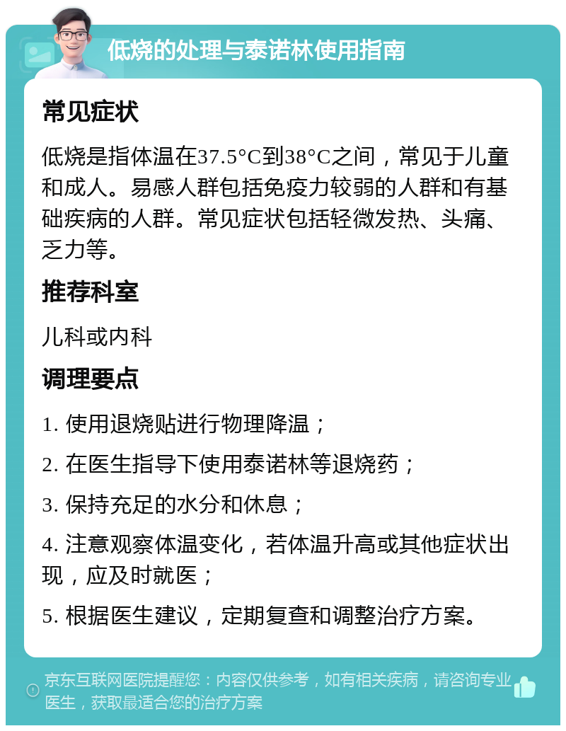 低烧的处理与泰诺林使用指南 常见症状 低烧是指体温在37.5°C到38°C之间，常见于儿童和成人。易感人群包括免疫力较弱的人群和有基础疾病的人群。常见症状包括轻微发热、头痛、乏力等。 推荐科室 儿科或内科 调理要点 1. 使用退烧贴进行物理降温； 2. 在医生指导下使用泰诺林等退烧药； 3. 保持充足的水分和休息； 4. 注意观察体温变化，若体温升高或其他症状出现，应及时就医； 5. 根据医生建议，定期复查和调整治疗方案。