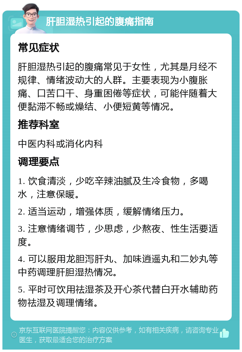 肝胆湿热引起的腹痛指南 常见症状 肝胆湿热引起的腹痛常见于女性，尤其是月经不规律、情绪波动大的人群。主要表现为小腹胀痛、口苦口干、身重困倦等症状，可能伴随着大便黏滞不畅或燥结、小便短黄等情况。 推荐科室 中医内科或消化内科 调理要点 1. 饮食清淡，少吃辛辣油腻及生冷食物，多喝水，注意保暖。 2. 适当运动，增强体质，缓解情绪压力。 3. 注意情绪调节，少思虑，少熬夜、性生活要适度。 4. 可以服用龙胆泻肝丸、加味逍遥丸和二妙丸等中药调理肝胆湿热情况。 5. 平时可饮用祛湿茶及开心茶代替白开水辅助药物祛湿及调理情绪。