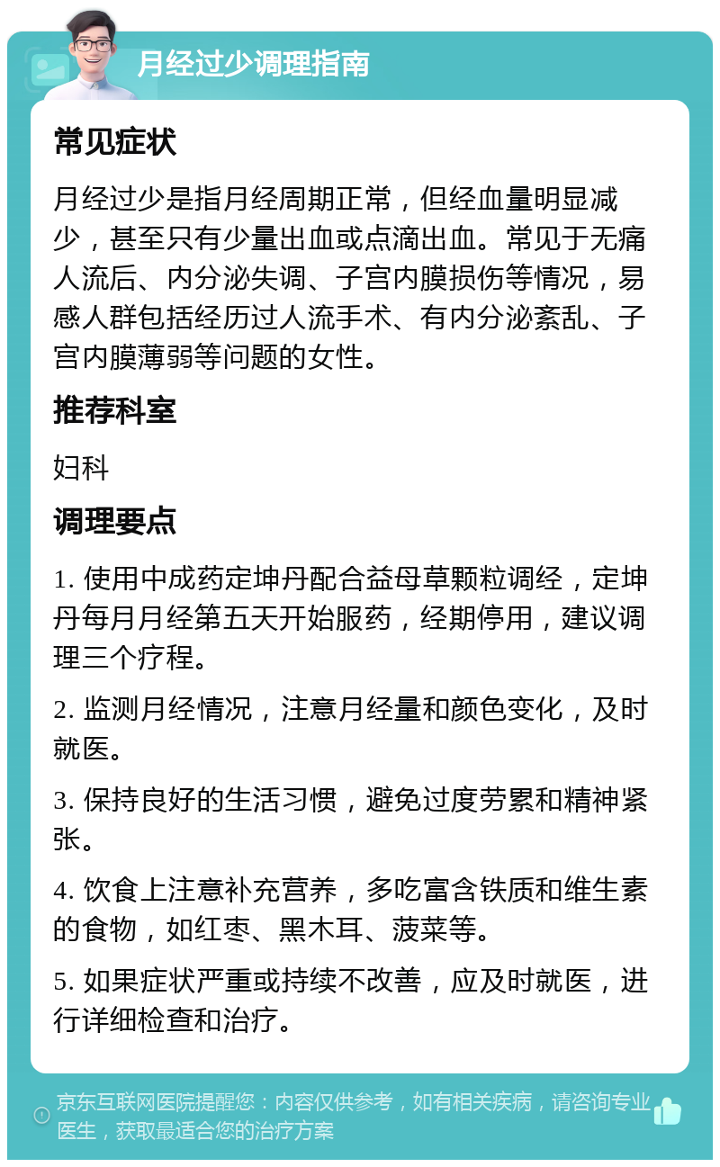 月经过少调理指南 常见症状 月经过少是指月经周期正常，但经血量明显减少，甚至只有少量出血或点滴出血。常见于无痛人流后、内分泌失调、子宫内膜损伤等情况，易感人群包括经历过人流手术、有内分泌紊乱、子宫内膜薄弱等问题的女性。 推荐科室 妇科 调理要点 1. 使用中成药定坤丹配合益母草颗粒调经，定坤丹每月月经第五天开始服药，经期停用，建议调理三个疗程。 2. 监测月经情况，注意月经量和颜色变化，及时就医。 3. 保持良好的生活习惯，避免过度劳累和精神紧张。 4. 饮食上注意补充营养，多吃富含铁质和维生素的食物，如红枣、黑木耳、菠菜等。 5. 如果症状严重或持续不改善，应及时就医，进行详细检查和治疗。