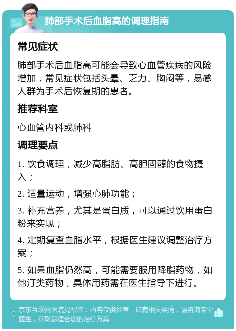 肺部手术后血脂高的调理指南 常见症状 肺部手术后血脂高可能会导致心血管疾病的风险增加，常见症状包括头晕、乏力、胸闷等，易感人群为手术后恢复期的患者。 推荐科室 心血管内科或肺科 调理要点 1. 饮食调理，减少高脂肪、高胆固醇的食物摄入； 2. 适量运动，增强心肺功能； 3. 补充营养，尤其是蛋白质，可以通过饮用蛋白粉来实现； 4. 定期复查血脂水平，根据医生建议调整治疗方案； 5. 如果血脂仍然高，可能需要服用降脂药物，如他汀类药物，具体用药需在医生指导下进行。