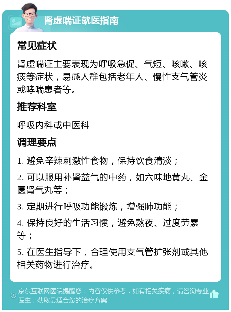 肾虚喘证就医指南 常见症状 肾虚喘证主要表现为呼吸急促、气短、咳嗽、咳痰等症状，易感人群包括老年人、慢性支气管炎或哮喘患者等。 推荐科室 呼吸内科或中医科 调理要点 1. 避免辛辣刺激性食物，保持饮食清淡； 2. 可以服用补肾益气的中药，如六味地黄丸、金匮肾气丸等； 3. 定期进行呼吸功能锻炼，增强肺功能； 4. 保持良好的生活习惯，避免熬夜、过度劳累等； 5. 在医生指导下，合理使用支气管扩张剂或其他相关药物进行治疗。