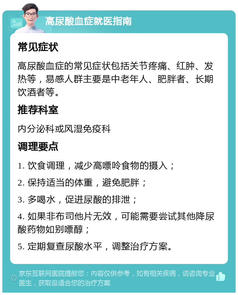 高尿酸血症就医指南 常见症状 高尿酸血症的常见症状包括关节疼痛、红肿、发热等，易感人群主要是中老年人、肥胖者、长期饮酒者等。 推荐科室 内分泌科或风湿免疫科 调理要点 1. 饮食调理，减少高嘌呤食物的摄入； 2. 保持适当的体重，避免肥胖； 3. 多喝水，促进尿酸的排泄； 4. 如果非布司他片无效，可能需要尝试其他降尿酸药物如别嘌醇； 5. 定期复查尿酸水平，调整治疗方案。