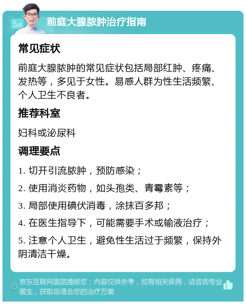 前庭大腺脓肿治疗指南 常见症状 前庭大腺脓肿的常见症状包括局部红肿、疼痛、发热等，多见于女性。易感人群为性生活频繁、个人卫生不良者。 推荐科室 妇科或泌尿科 调理要点 1. 切开引流脓肿，预防感染； 2. 使用消炎药物，如头孢类、青霉素等； 3. 局部使用碘伏消毒，涂抹百多邦； 4. 在医生指导下，可能需要手术或输液治疗； 5. 注意个人卫生，避免性生活过于频繁，保持外阴清洁干燥。