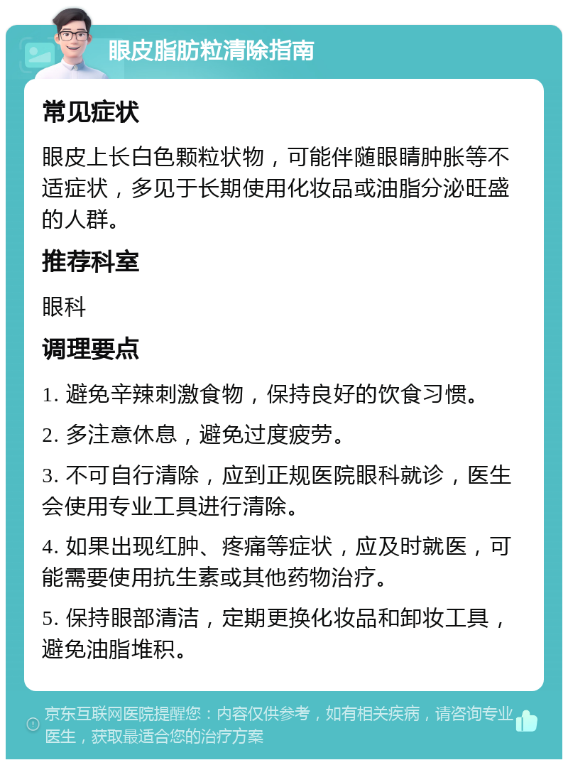 眼皮脂肪粒清除指南 常见症状 眼皮上长白色颗粒状物，可能伴随眼睛肿胀等不适症状，多见于长期使用化妆品或油脂分泌旺盛的人群。 推荐科室 眼科 调理要点 1. 避免辛辣刺激食物，保持良好的饮食习惯。 2. 多注意休息，避免过度疲劳。 3. 不可自行清除，应到正规医院眼科就诊，医生会使用专业工具进行清除。 4. 如果出现红肿、疼痛等症状，应及时就医，可能需要使用抗生素或其他药物治疗。 5. 保持眼部清洁，定期更换化妆品和卸妆工具，避免油脂堆积。