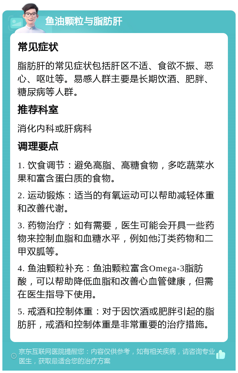 鱼油颗粒与脂肪肝 常见症状 脂肪肝的常见症状包括肝区不适、食欲不振、恶心、呕吐等。易感人群主要是长期饮酒、肥胖、糖尿病等人群。 推荐科室 消化内科或肝病科 调理要点 1. 饮食调节：避免高脂、高糖食物，多吃蔬菜水果和富含蛋白质的食物。 2. 运动锻炼：适当的有氧运动可以帮助减轻体重和改善代谢。 3. 药物治疗：如有需要，医生可能会开具一些药物来控制血脂和血糖水平，例如他汀类药物和二甲双胍等。 4. 鱼油颗粒补充：鱼油颗粒富含Omega-3脂肪酸，可以帮助降低血脂和改善心血管健康，但需在医生指导下使用。 5. 戒酒和控制体重：对于因饮酒或肥胖引起的脂肪肝，戒酒和控制体重是非常重要的治疗措施。