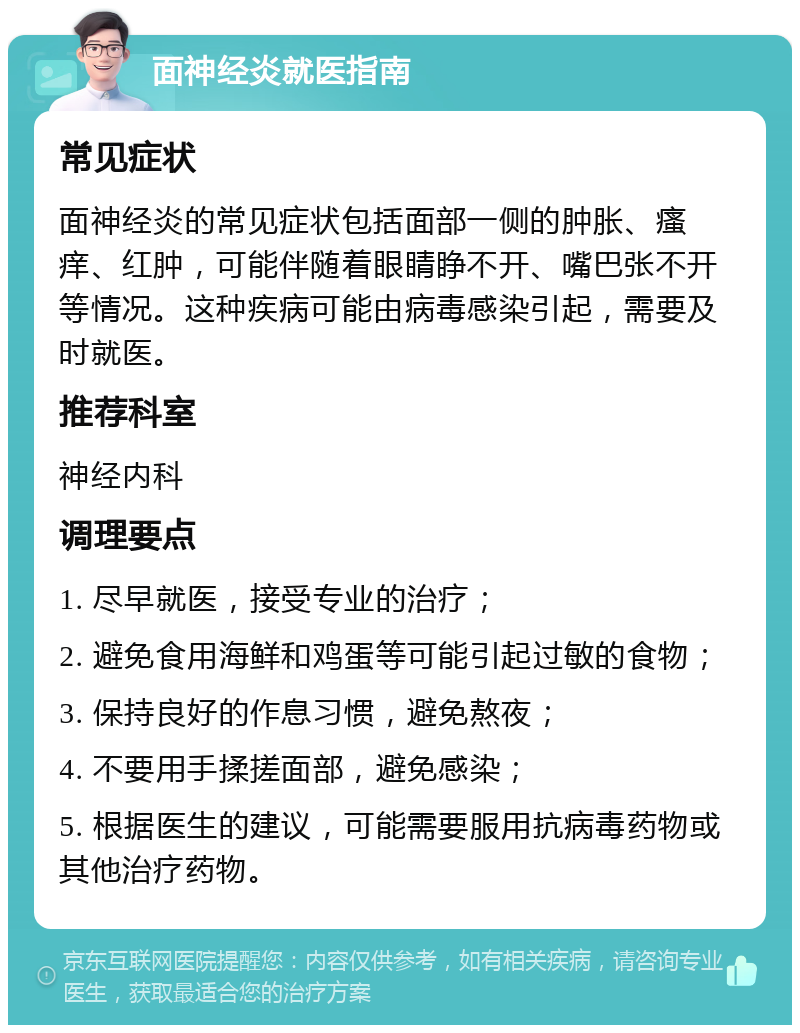 面神经炎就医指南 常见症状 面神经炎的常见症状包括面部一侧的肿胀、瘙痒、红肿，可能伴随着眼睛睁不开、嘴巴张不开等情况。这种疾病可能由病毒感染引起，需要及时就医。 推荐科室 神经内科 调理要点 1. 尽早就医，接受专业的治疗； 2. 避免食用海鲜和鸡蛋等可能引起过敏的食物； 3. 保持良好的作息习惯，避免熬夜； 4. 不要用手揉搓面部，避免感染； 5. 根据医生的建议，可能需要服用抗病毒药物或其他治疗药物。