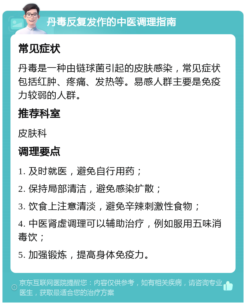 丹毒反复发作的中医调理指南 常见症状 丹毒是一种由链球菌引起的皮肤感染，常见症状包括红肿、疼痛、发热等。易感人群主要是免疫力较弱的人群。 推荐科室 皮肤科 调理要点 1. 及时就医，避免自行用药； 2. 保持局部清洁，避免感染扩散； 3. 饮食上注意清淡，避免辛辣刺激性食物； 4. 中医肾虚调理可以辅助治疗，例如服用五味消毒饮； 5. 加强锻炼，提高身体免疫力。