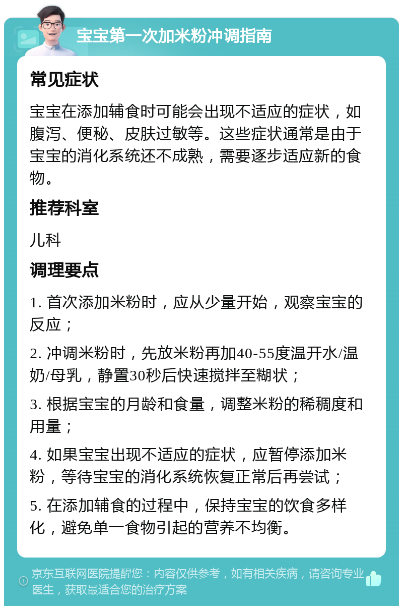 宝宝第一次加米粉冲调指南 常见症状 宝宝在添加辅食时可能会出现不适应的症状，如腹泻、便秘、皮肤过敏等。这些症状通常是由于宝宝的消化系统还不成熟，需要逐步适应新的食物。 推荐科室 儿科 调理要点 1. 首次添加米粉时，应从少量开始，观察宝宝的反应； 2. 冲调米粉时，先放米粉再加40-55度温开水/温奶/母乳，静置30秒后快速搅拌至糊状； 3. 根据宝宝的月龄和食量，调整米粉的稀稠度和用量； 4. 如果宝宝出现不适应的症状，应暂停添加米粉，等待宝宝的消化系统恢复正常后再尝试； 5. 在添加辅食的过程中，保持宝宝的饮食多样化，避免单一食物引起的营养不均衡。