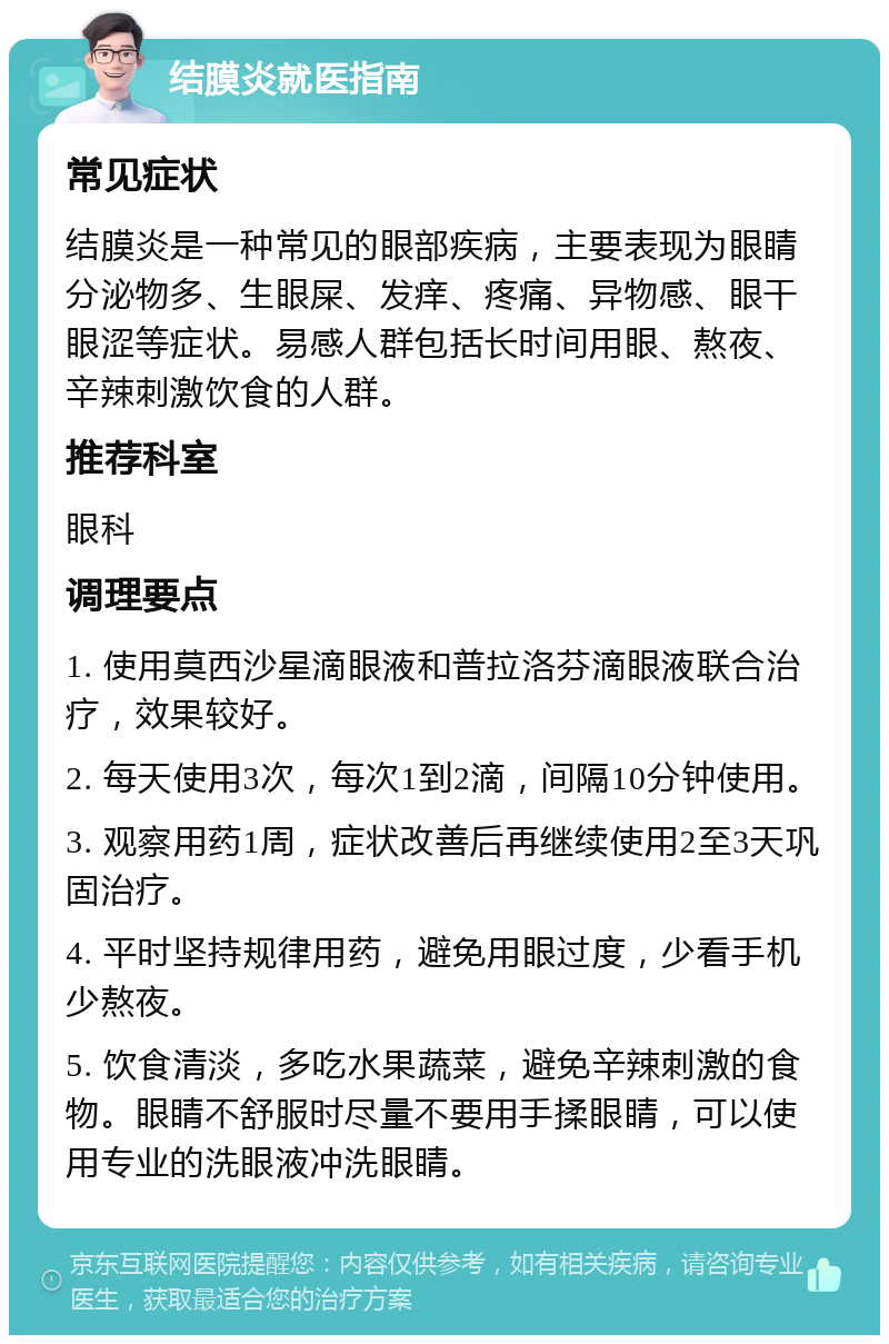 结膜炎就医指南 常见症状 结膜炎是一种常见的眼部疾病，主要表现为眼睛分泌物多、生眼屎、发痒、疼痛、异物感、眼干眼涩等症状。易感人群包括长时间用眼、熬夜、辛辣刺激饮食的人群。 推荐科室 眼科 调理要点 1. 使用莫西沙星滴眼液和普拉洛芬滴眼液联合治疗，效果较好。 2. 每天使用3次，每次1到2滴，间隔10分钟使用。 3. 观察用药1周，症状改善后再继续使用2至3天巩固治疗。 4. 平时坚持规律用药，避免用眼过度，少看手机少熬夜。 5. 饮食清淡，多吃水果蔬菜，避免辛辣刺激的食物。眼睛不舒服时尽量不要用手揉眼睛，可以使用专业的洗眼液冲洗眼睛。