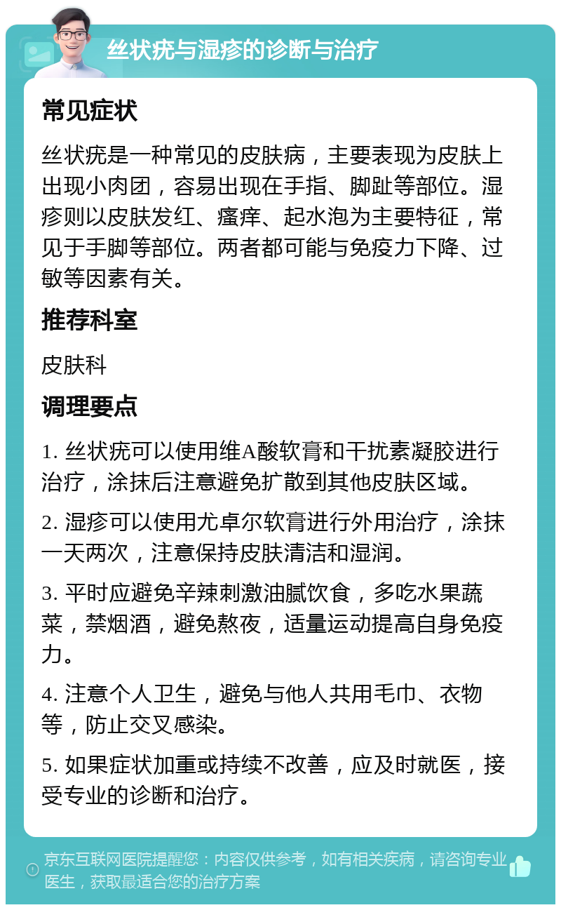 丝状疣与湿疹的诊断与治疗 常见症状 丝状疣是一种常见的皮肤病，主要表现为皮肤上出现小肉团，容易出现在手指、脚趾等部位。湿疹则以皮肤发红、瘙痒、起水泡为主要特征，常见于手脚等部位。两者都可能与免疫力下降、过敏等因素有关。 推荐科室 皮肤科 调理要点 1. 丝状疣可以使用维A酸软膏和干扰素凝胶进行治疗，涂抹后注意避免扩散到其他皮肤区域。 2. 湿疹可以使用尤卓尔软膏进行外用治疗，涂抹一天两次，注意保持皮肤清洁和湿润。 3. 平时应避免辛辣刺激油腻饮食，多吃水果蔬菜，禁烟酒，避免熬夜，适量运动提高自身免疫力。 4. 注意个人卫生，避免与他人共用毛巾、衣物等，防止交叉感染。 5. 如果症状加重或持续不改善，应及时就医，接受专业的诊断和治疗。