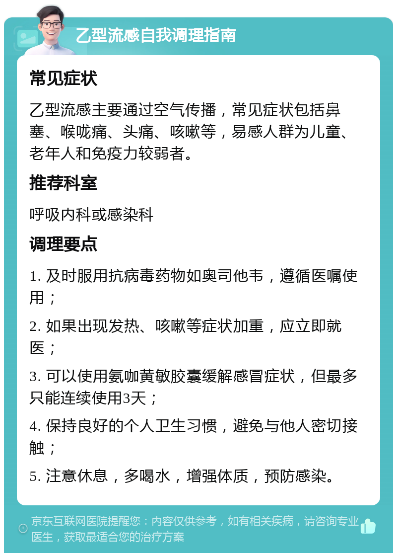 乙型流感自我调理指南 常见症状 乙型流感主要通过空气传播，常见症状包括鼻塞、喉咙痛、头痛、咳嗽等，易感人群为儿童、老年人和免疫力较弱者。 推荐科室 呼吸内科或感染科 调理要点 1. 及时服用抗病毒药物如奥司他韦，遵循医嘱使用； 2. 如果出现发热、咳嗽等症状加重，应立即就医； 3. 可以使用氨咖黄敏胶囊缓解感冒症状，但最多只能连续使用3天； 4. 保持良好的个人卫生习惯，避免与他人密切接触； 5. 注意休息，多喝水，增强体质，预防感染。