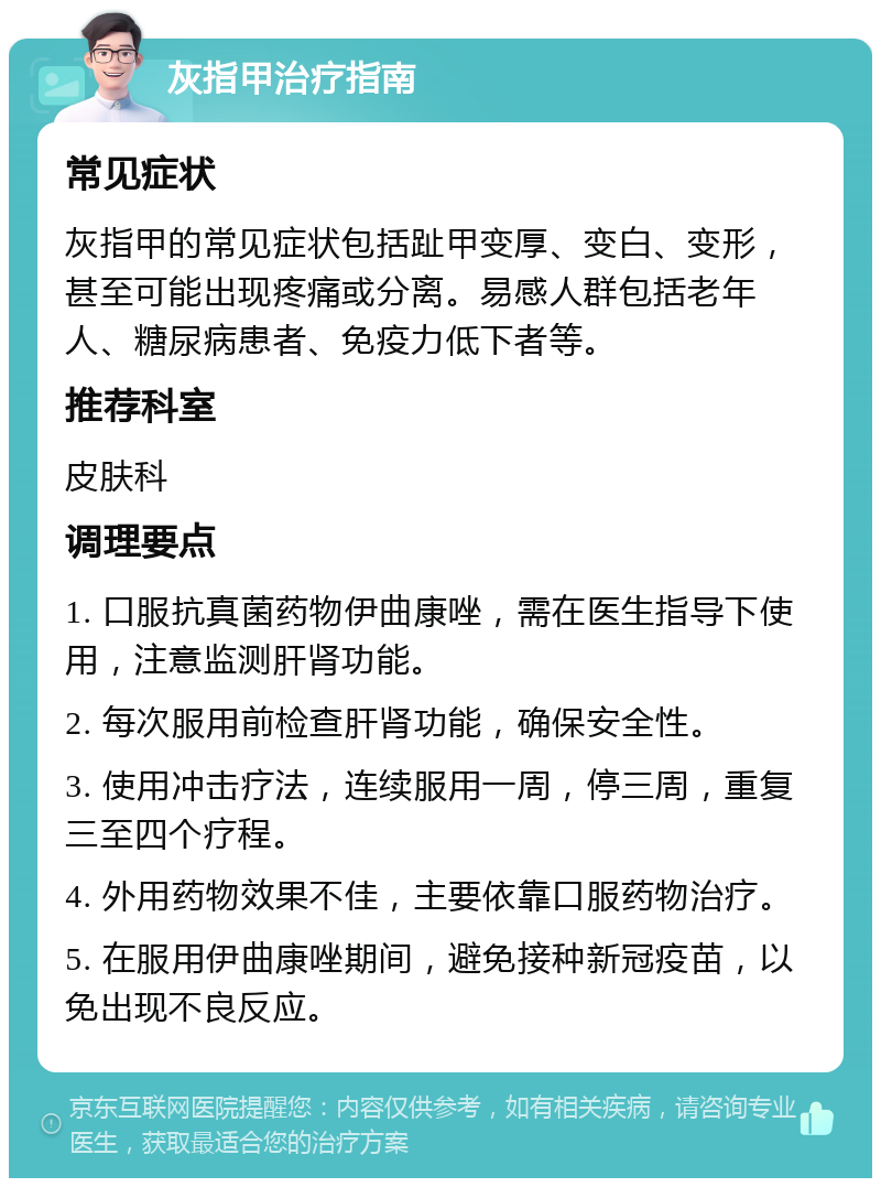 灰指甲治疗指南 常见症状 灰指甲的常见症状包括趾甲变厚、变白、变形，甚至可能出现疼痛或分离。易感人群包括老年人、糖尿病患者、免疫力低下者等。 推荐科室 皮肤科 调理要点 1. 口服抗真菌药物伊曲康唑，需在医生指导下使用，注意监测肝肾功能。 2. 每次服用前检查肝肾功能，确保安全性。 3. 使用冲击疗法，连续服用一周，停三周，重复三至四个疗程。 4. 外用药物效果不佳，主要依靠口服药物治疗。 5. 在服用伊曲康唑期间，避免接种新冠疫苗，以免出现不良反应。