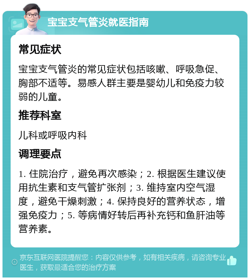 宝宝支气管炎就医指南 常见症状 宝宝支气管炎的常见症状包括咳嗽、呼吸急促、胸部不适等。易感人群主要是婴幼儿和免疫力较弱的儿童。 推荐科室 儿科或呼吸内科 调理要点 1. 住院治疗，避免再次感染；2. 根据医生建议使用抗生素和支气管扩张剂；3. 维持室内空气湿度，避免干燥刺激；4. 保持良好的营养状态，增强免疫力；5. 等病情好转后再补充钙和鱼肝油等营养素。