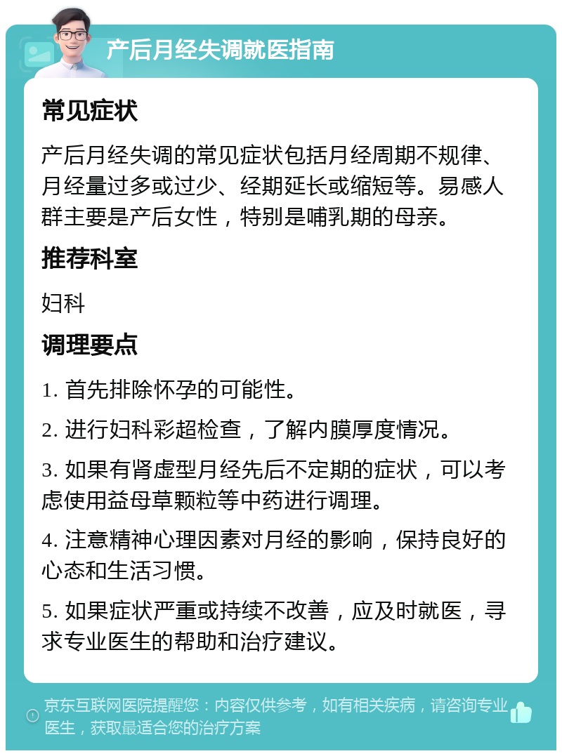 产后月经失调就医指南 常见症状 产后月经失调的常见症状包括月经周期不规律、月经量过多或过少、经期延长或缩短等。易感人群主要是产后女性，特别是哺乳期的母亲。 推荐科室 妇科 调理要点 1. 首先排除怀孕的可能性。 2. 进行妇科彩超检查，了解内膜厚度情况。 3. 如果有肾虚型月经先后不定期的症状，可以考虑使用益母草颗粒等中药进行调理。 4. 注意精神心理因素对月经的影响，保持良好的心态和生活习惯。 5. 如果症状严重或持续不改善，应及时就医，寻求专业医生的帮助和治疗建议。