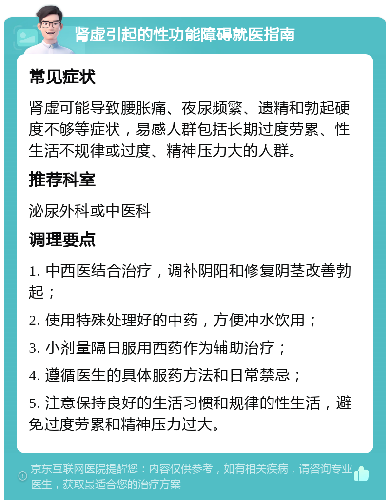 肾虚引起的性功能障碍就医指南 常见症状 肾虚可能导致腰胀痛、夜尿频繁、遗精和勃起硬度不够等症状，易感人群包括长期过度劳累、性生活不规律或过度、精神压力大的人群。 推荐科室 泌尿外科或中医科 调理要点 1. 中西医结合治疗，调补阴阳和修复阴茎改善勃起； 2. 使用特殊处理好的中药，方便冲水饮用； 3. 小剂量隔日服用西药作为辅助治疗； 4. 遵循医生的具体服药方法和日常禁忌； 5. 注意保持良好的生活习惯和规律的性生活，避免过度劳累和精神压力过大。