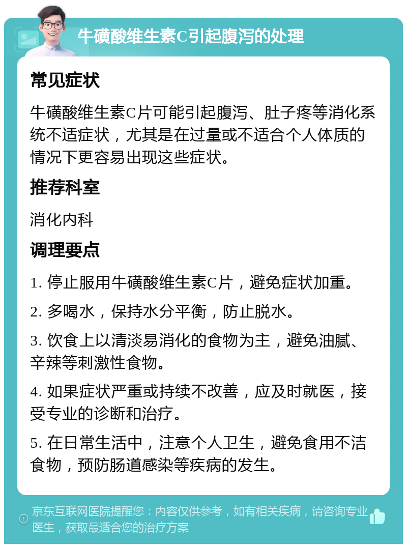 牛磺酸维生素C引起腹泻的处理 常见症状 牛磺酸维生素C片可能引起腹泻、肚子疼等消化系统不适症状，尤其是在过量或不适合个人体质的情况下更容易出现这些症状。 推荐科室 消化内科 调理要点 1. 停止服用牛磺酸维生素C片，避免症状加重。 2. 多喝水，保持水分平衡，防止脱水。 3. 饮食上以清淡易消化的食物为主，避免油腻、辛辣等刺激性食物。 4. 如果症状严重或持续不改善，应及时就医，接受专业的诊断和治疗。 5. 在日常生活中，注意个人卫生，避免食用不洁食物，预防肠道感染等疾病的发生。