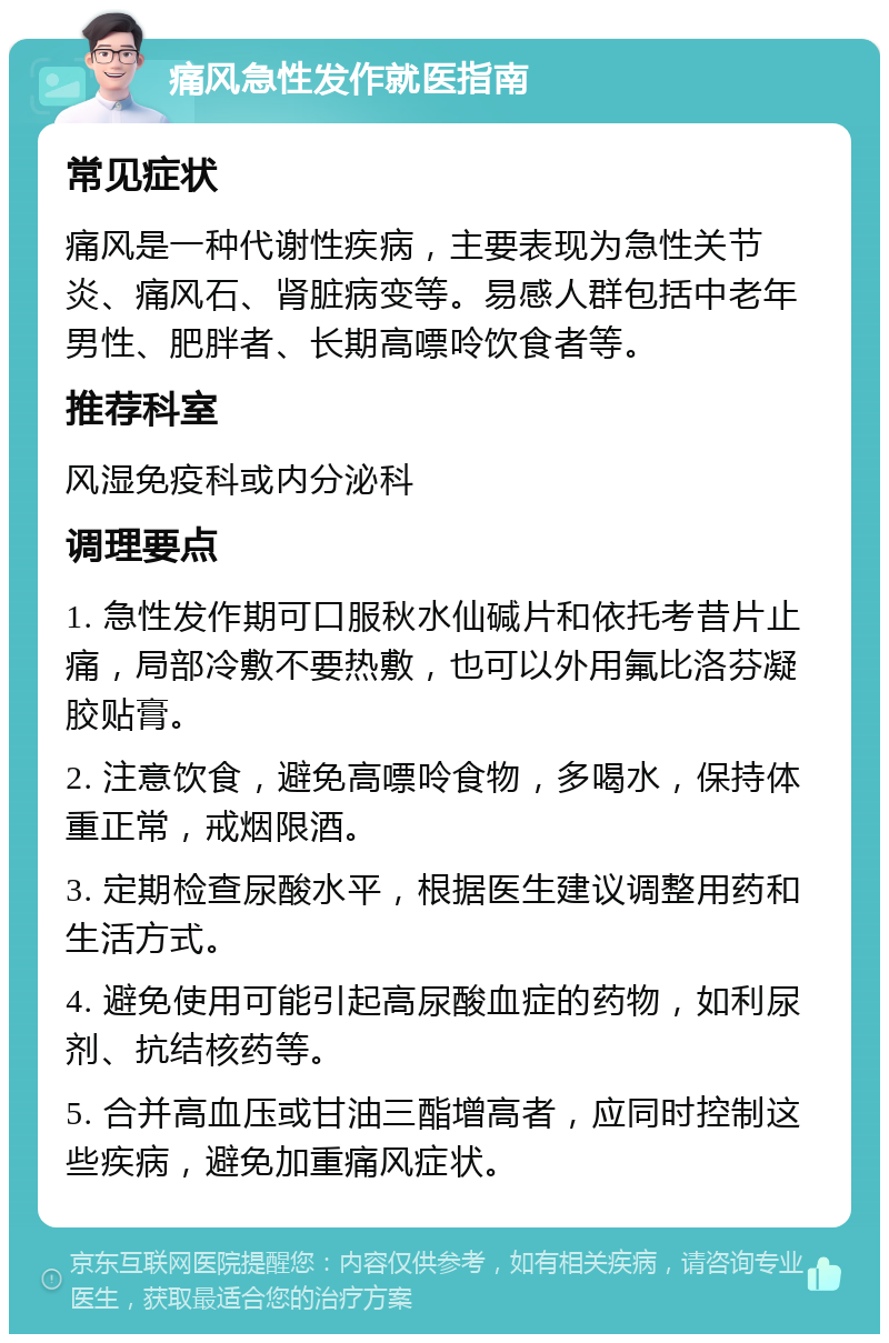 痛风急性发作就医指南 常见症状 痛风是一种代谢性疾病，主要表现为急性关节炎、痛风石、肾脏病变等。易感人群包括中老年男性、肥胖者、长期高嘌呤饮食者等。 推荐科室 风湿免疫科或内分泌科 调理要点 1. 急性发作期可口服秋水仙碱片和依托考昔片止痛，局部冷敷不要热敷，也可以外用氟比洛芬凝胶贴膏。 2. 注意饮食，避免高嘌呤食物，多喝水，保持体重正常，戒烟限酒。 3. 定期检查尿酸水平，根据医生建议调整用药和生活方式。 4. 避免使用可能引起高尿酸血症的药物，如利尿剂、抗结核药等。 5. 合并高血压或甘油三酯增高者，应同时控制这些疾病，避免加重痛风症状。