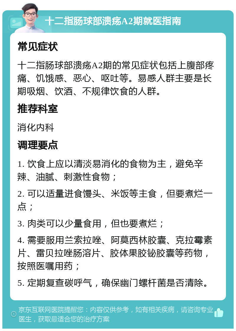 十二指肠球部溃疡A2期就医指南 常见症状 十二指肠球部溃疡A2期的常见症状包括上腹部疼痛、饥饿感、恶心、呕吐等。易感人群主要是长期吸烟、饮酒、不规律饮食的人群。 推荐科室 消化内科 调理要点 1. 饮食上应以清淡易消化的食物为主，避免辛辣、油腻、刺激性食物； 2. 可以适量进食馒头、米饭等主食，但要煮烂一点； 3. 肉类可以少量食用，但也要煮烂； 4. 需要服用兰索拉唑、阿莫西林胶囊、克拉霉素片、雷贝拉唑肠溶片、胶体果胶铋胶囊等药物，按照医嘱用药； 5. 定期复查碳呼气，确保幽门螺杆菌是否清除。