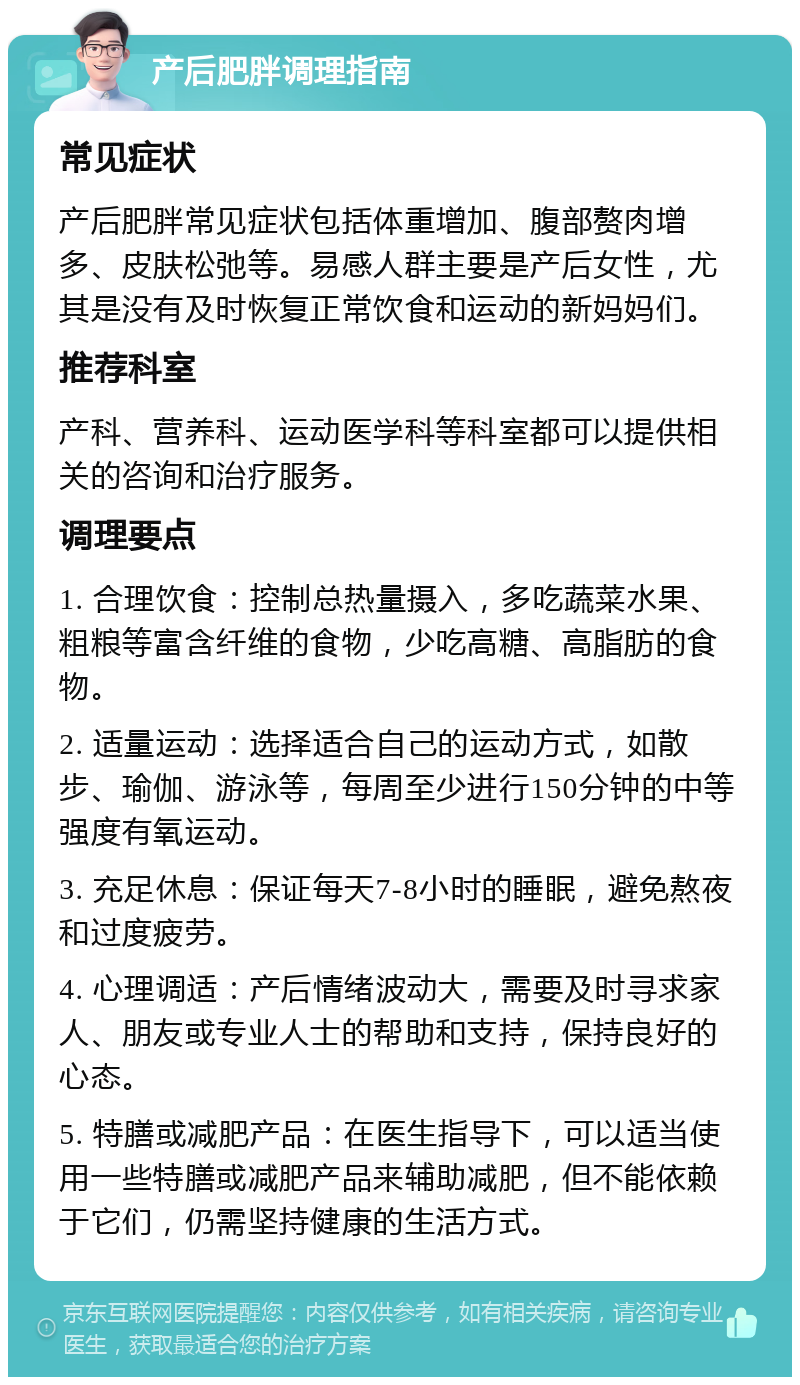 产后肥胖调理指南 常见症状 产后肥胖常见症状包括体重增加、腹部赘肉增多、皮肤松弛等。易感人群主要是产后女性，尤其是没有及时恢复正常饮食和运动的新妈妈们。 推荐科室 产科、营养科、运动医学科等科室都可以提供相关的咨询和治疗服务。 调理要点 1. 合理饮食：控制总热量摄入，多吃蔬菜水果、粗粮等富含纤维的食物，少吃高糖、高脂肪的食物。 2. 适量运动：选择适合自己的运动方式，如散步、瑜伽、游泳等，每周至少进行150分钟的中等强度有氧运动。 3. 充足休息：保证每天7-8小时的睡眠，避免熬夜和过度疲劳。 4. 心理调适：产后情绪波动大，需要及时寻求家人、朋友或专业人士的帮助和支持，保持良好的心态。 5. 特膳或减肥产品：在医生指导下，可以适当使用一些特膳或减肥产品来辅助减肥，但不能依赖于它们，仍需坚持健康的生活方式。