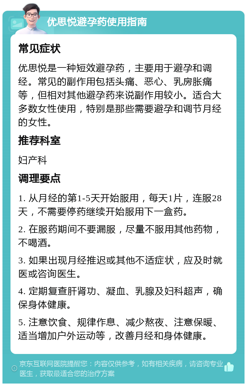 优思悦避孕药使用指南 常见症状 优思悦是一种短效避孕药，主要用于避孕和调经。常见的副作用包括头痛、恶心、乳房胀痛等，但相对其他避孕药来说副作用较小。适合大多数女性使用，特别是那些需要避孕和调节月经的女性。 推荐科室 妇产科 调理要点 1. 从月经的第1-5天开始服用，每天1片，连服28天，不需要停药继续开始服用下一盒药。 2. 在服药期间不要漏服，尽量不服用其他药物，不喝酒。 3. 如果出现月经推迟或其他不适症状，应及时就医或咨询医生。 4. 定期复查肝肾功、凝血、乳腺及妇科超声，确保身体健康。 5. 注意饮食、规律作息、减少熬夜、注意保暖、适当增加户外运动等，改善月经和身体健康。