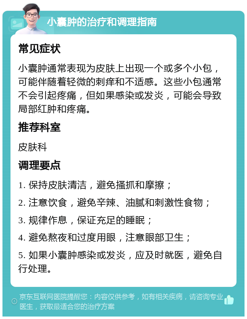 小囊肿的治疗和调理指南 常见症状 小囊肿通常表现为皮肤上出现一个或多个小包，可能伴随着轻微的刺痒和不适感。这些小包通常不会引起疼痛，但如果感染或发炎，可能会导致局部红肿和疼痛。 推荐科室 皮肤科 调理要点 1. 保持皮肤清洁，避免搔抓和摩擦； 2. 注意饮食，避免辛辣、油腻和刺激性食物； 3. 规律作息，保证充足的睡眠； 4. 避免熬夜和过度用眼，注意眼部卫生； 5. 如果小囊肿感染或发炎，应及时就医，避免自行处理。