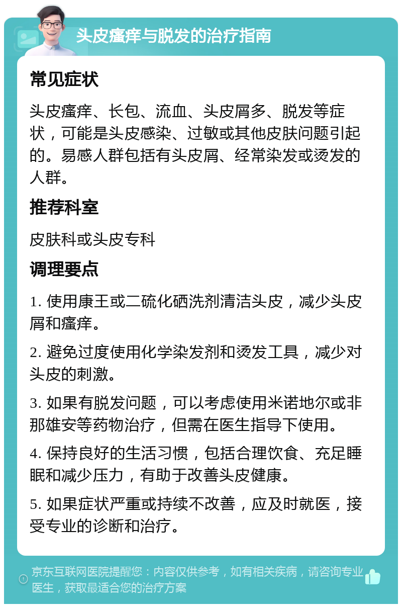 头皮瘙痒与脱发的治疗指南 常见症状 头皮瘙痒、长包、流血、头皮屑多、脱发等症状，可能是头皮感染、过敏或其他皮肤问题引起的。易感人群包括有头皮屑、经常染发或烫发的人群。 推荐科室 皮肤科或头皮专科 调理要点 1. 使用康王或二硫化硒洗剂清洁头皮，减少头皮屑和瘙痒。 2. 避免过度使用化学染发剂和烫发工具，减少对头皮的刺激。 3. 如果有脱发问题，可以考虑使用米诺地尔或非那雄安等药物治疗，但需在医生指导下使用。 4. 保持良好的生活习惯，包括合理饮食、充足睡眠和减少压力，有助于改善头皮健康。 5. 如果症状严重或持续不改善，应及时就医，接受专业的诊断和治疗。