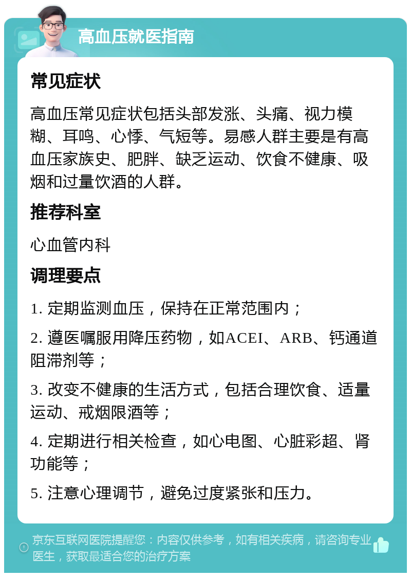 高血压就医指南 常见症状 高血压常见症状包括头部发涨、头痛、视力模糊、耳鸣、心悸、气短等。易感人群主要是有高血压家族史、肥胖、缺乏运动、饮食不健康、吸烟和过量饮酒的人群。 推荐科室 心血管内科 调理要点 1. 定期监测血压，保持在正常范围内； 2. 遵医嘱服用降压药物，如ACEI、ARB、钙通道阻滞剂等； 3. 改变不健康的生活方式，包括合理饮食、适量运动、戒烟限酒等； 4. 定期进行相关检查，如心电图、心脏彩超、肾功能等； 5. 注意心理调节，避免过度紧张和压力。