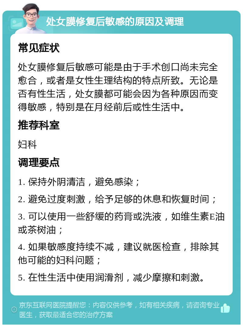 处女膜修复后敏感的原因及调理 常见症状 处女膜修复后敏感可能是由于手术创口尚未完全愈合，或者是女性生理结构的特点所致。无论是否有性生活，处女膜都可能会因为各种原因而变得敏感，特别是在月经前后或性生活中。 推荐科室 妇科 调理要点 1. 保持外阴清洁，避免感染； 2. 避免过度刺激，给予足够的休息和恢复时间； 3. 可以使用一些舒缓的药膏或洗液，如维生素E油或茶树油； 4. 如果敏感度持续不减，建议就医检查，排除其他可能的妇科问题； 5. 在性生活中使用润滑剂，减少摩擦和刺激。