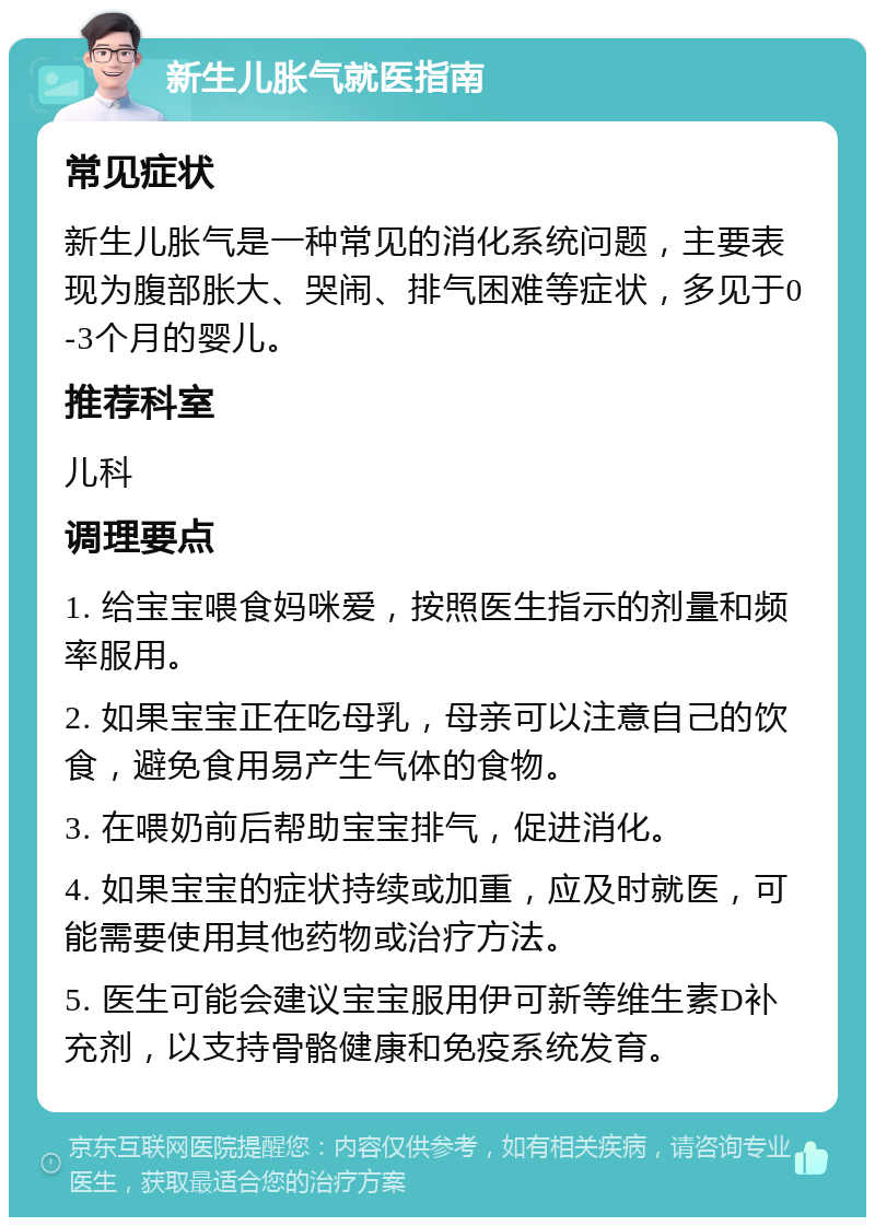 新生儿胀气就医指南 常见症状 新生儿胀气是一种常见的消化系统问题，主要表现为腹部胀大、哭闹、排气困难等症状，多见于0-3个月的婴儿。 推荐科室 儿科 调理要点 1. 给宝宝喂食妈咪爱，按照医生指示的剂量和频率服用。 2. 如果宝宝正在吃母乳，母亲可以注意自己的饮食，避免食用易产生气体的食物。 3. 在喂奶前后帮助宝宝排气，促进消化。 4. 如果宝宝的症状持续或加重，应及时就医，可能需要使用其他药物或治疗方法。 5. 医生可能会建议宝宝服用伊可新等维生素D补充剂，以支持骨骼健康和免疫系统发育。