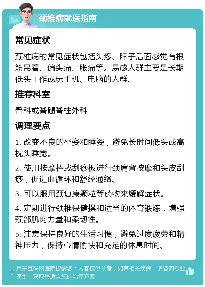 颈椎病就医指南 常见症状 颈椎病的常见症状包括头疼、脖子后面感觉有根筋吊着、偏头痛、胀痛等。易感人群主要是长期低头工作或玩手机、电脑的人群。 推荐科室 骨科或脊髓脊柱外科 调理要点 1. 改变不良的坐姿和睡姿，避免长时间低头或高枕头睡觉。 2. 使用按摩棒或刮痧板进行颈肩背按摩和头皮刮痧，促进血循环和舒经通络。 3. 可以服用颈复康颗粒等药物来缓解症状。 4. 定期进行颈椎保健操和适当的体育锻炼，增强颈部肌肉力量和柔韧性。 5. 注意保持良好的生活习惯，避免过度疲劳和精神压力，保持心情愉快和充足的休息时间。