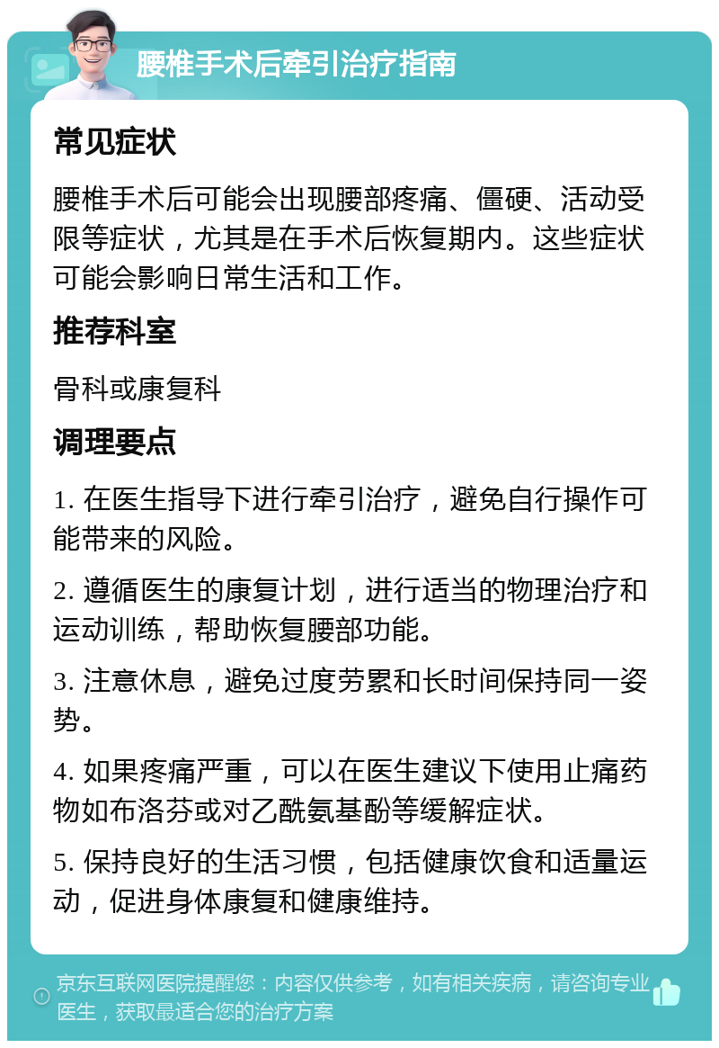 腰椎手术后牵引治疗指南 常见症状 腰椎手术后可能会出现腰部疼痛、僵硬、活动受限等症状，尤其是在手术后恢复期内。这些症状可能会影响日常生活和工作。 推荐科室 骨科或康复科 调理要点 1. 在医生指导下进行牵引治疗，避免自行操作可能带来的风险。 2. 遵循医生的康复计划，进行适当的物理治疗和运动训练，帮助恢复腰部功能。 3. 注意休息，避免过度劳累和长时间保持同一姿势。 4. 如果疼痛严重，可以在医生建议下使用止痛药物如布洛芬或对乙酰氨基酚等缓解症状。 5. 保持良好的生活习惯，包括健康饮食和适量运动，促进身体康复和健康维持。