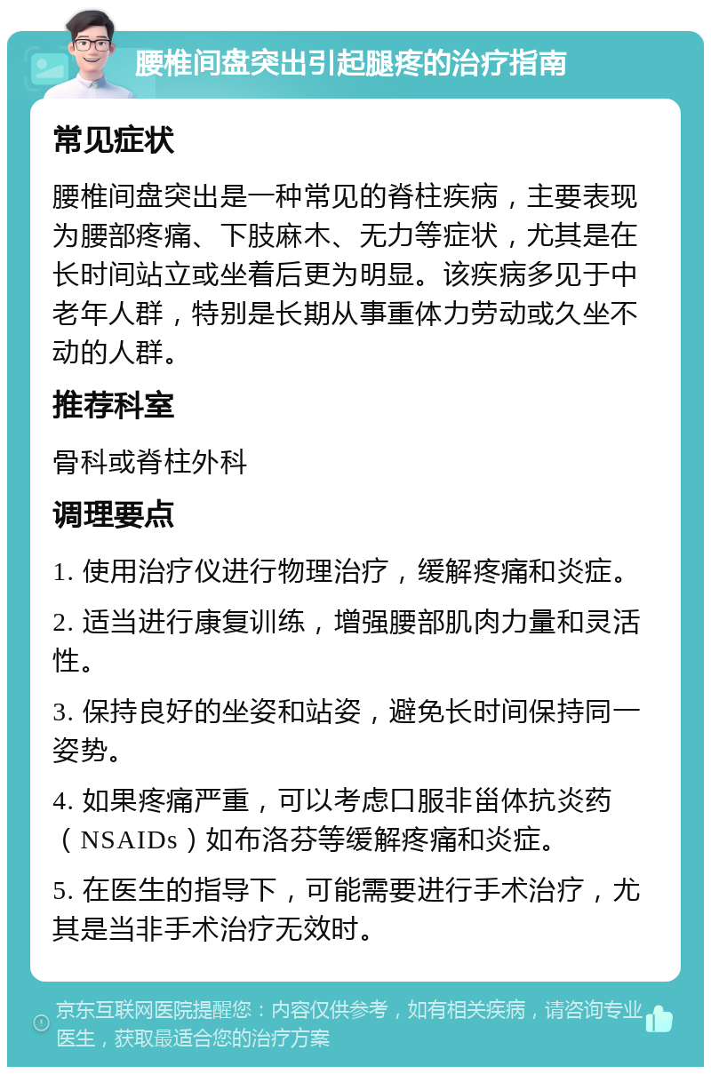 腰椎间盘突出引起腿疼的治疗指南 常见症状 腰椎间盘突出是一种常见的脊柱疾病，主要表现为腰部疼痛、下肢麻木、无力等症状，尤其是在长时间站立或坐着后更为明显。该疾病多见于中老年人群，特别是长期从事重体力劳动或久坐不动的人群。 推荐科室 骨科或脊柱外科 调理要点 1. 使用治疗仪进行物理治疗，缓解疼痛和炎症。 2. 适当进行康复训练，增强腰部肌肉力量和灵活性。 3. 保持良好的坐姿和站姿，避免长时间保持同一姿势。 4. 如果疼痛严重，可以考虑口服非甾体抗炎药（NSAIDs）如布洛芬等缓解疼痛和炎症。 5. 在医生的指导下，可能需要进行手术治疗，尤其是当非手术治疗无效时。