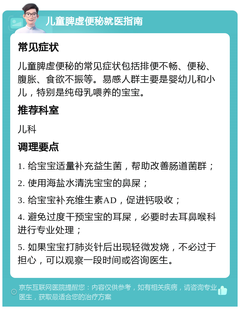 儿童脾虚便秘就医指南 常见症状 儿童脾虚便秘的常见症状包括排便不畅、便秘、腹胀、食欲不振等。易感人群主要是婴幼儿和小儿，特别是纯母乳喂养的宝宝。 推荐科室 儿科 调理要点 1. 给宝宝适量补充益生菌，帮助改善肠道菌群； 2. 使用海盐水清洗宝宝的鼻屎； 3. 给宝宝补充维生素AD，促进钙吸收； 4. 避免过度干预宝宝的耳屎，必要时去耳鼻喉科进行专业处理； 5. 如果宝宝打肺炎针后出现轻微发烧，不必过于担心，可以观察一段时间或咨询医生。