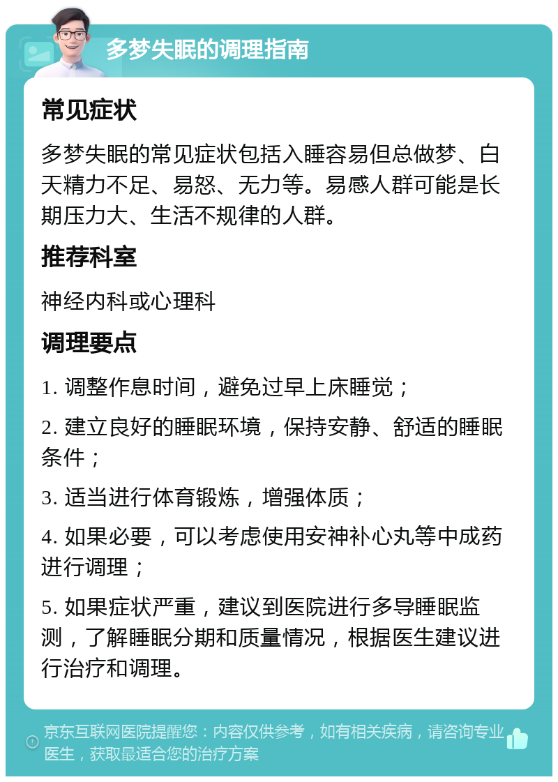 多梦失眠的调理指南 常见症状 多梦失眠的常见症状包括入睡容易但总做梦、白天精力不足、易怒、无力等。易感人群可能是长期压力大、生活不规律的人群。 推荐科室 神经内科或心理科 调理要点 1. 调整作息时间，避免过早上床睡觉； 2. 建立良好的睡眠环境，保持安静、舒适的睡眠条件； 3. 适当进行体育锻炼，增强体质； 4. 如果必要，可以考虑使用安神补心丸等中成药进行调理； 5. 如果症状严重，建议到医院进行多导睡眠监测，了解睡眠分期和质量情况，根据医生建议进行治疗和调理。