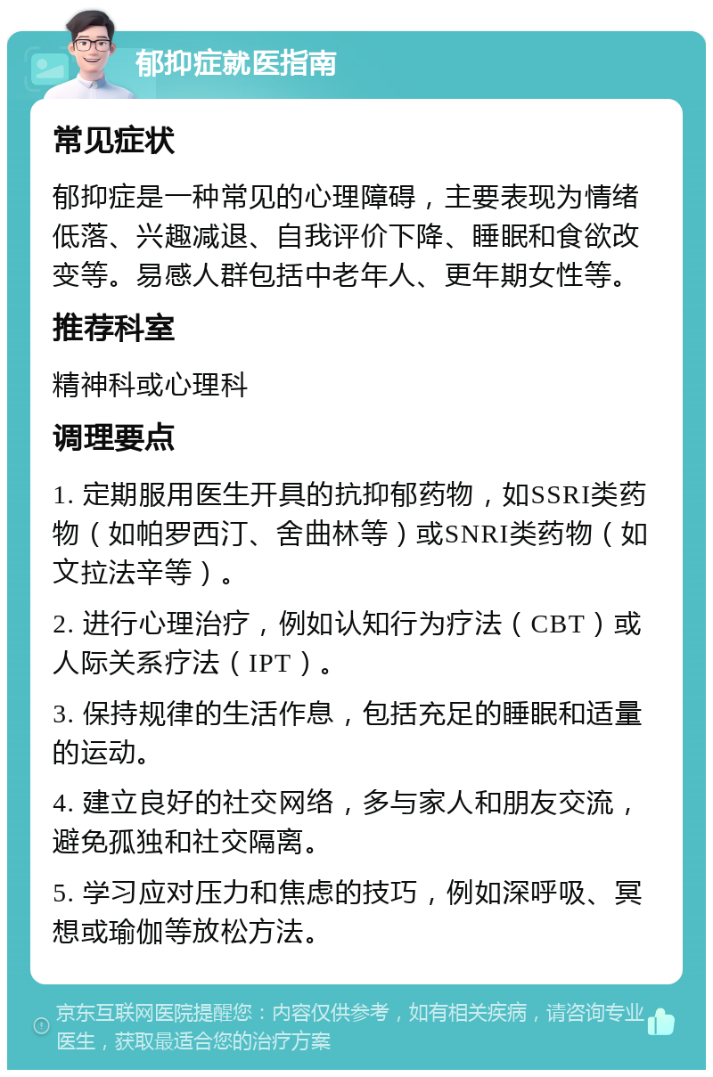 郁抑症就医指南 常见症状 郁抑症是一种常见的心理障碍，主要表现为情绪低落、兴趣减退、自我评价下降、睡眠和食欲改变等。易感人群包括中老年人、更年期女性等。 推荐科室 精神科或心理科 调理要点 1. 定期服用医生开具的抗抑郁药物，如SSRI类药物（如帕罗西汀、舍曲林等）或SNRI类药物（如文拉法辛等）。 2. 进行心理治疗，例如认知行为疗法（CBT）或人际关系疗法（IPT）。 3. 保持规律的生活作息，包括充足的睡眠和适量的运动。 4. 建立良好的社交网络，多与家人和朋友交流，避免孤独和社交隔离。 5. 学习应对压力和焦虑的技巧，例如深呼吸、冥想或瑜伽等放松方法。