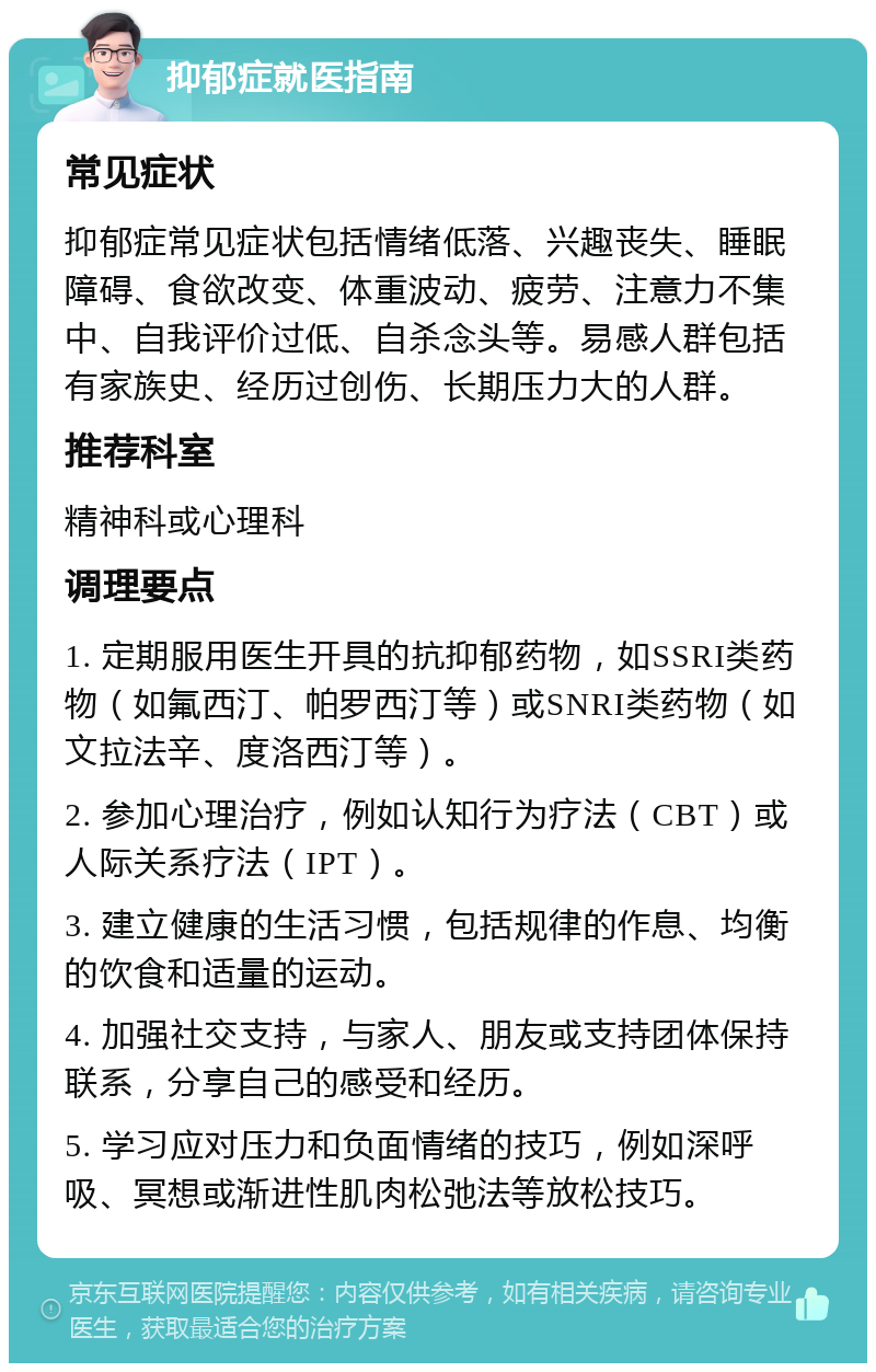 抑郁症就医指南 常见症状 抑郁症常见症状包括情绪低落、兴趣丧失、睡眠障碍、食欲改变、体重波动、疲劳、注意力不集中、自我评价过低、自杀念头等。易感人群包括有家族史、经历过创伤、长期压力大的人群。 推荐科室 精神科或心理科 调理要点 1. 定期服用医生开具的抗抑郁药物，如SSRI类药物（如氟西汀、帕罗西汀等）或SNRI类药物（如文拉法辛、度洛西汀等）。 2. 参加心理治疗，例如认知行为疗法（CBT）或人际关系疗法（IPT）。 3. 建立健康的生活习惯，包括规律的作息、均衡的饮食和适量的运动。 4. 加强社交支持，与家人、朋友或支持团体保持联系，分享自己的感受和经历。 5. 学习应对压力和负面情绪的技巧，例如深呼吸、冥想或渐进性肌肉松弛法等放松技巧。