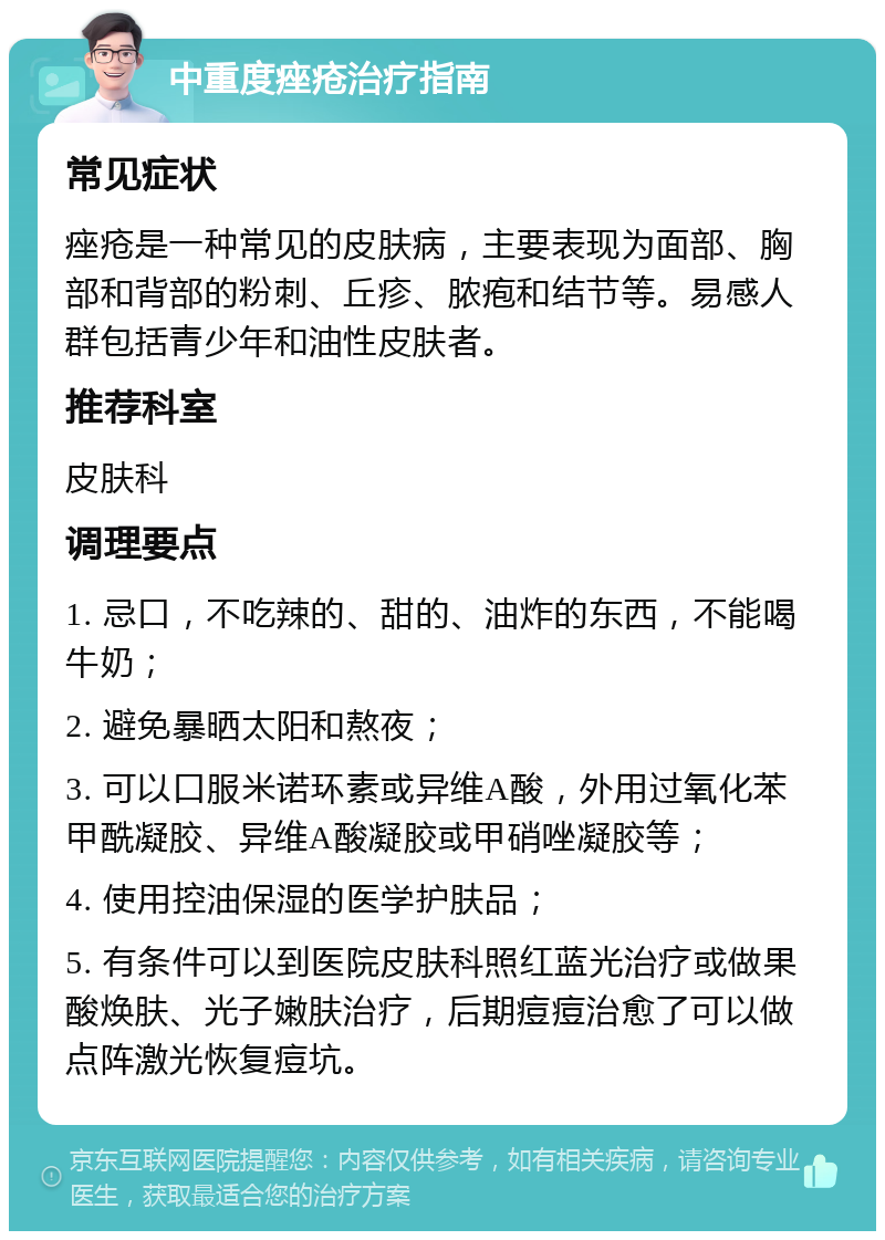 中重度痤疮治疗指南 常见症状 痤疮是一种常见的皮肤病，主要表现为面部、胸部和背部的粉刺、丘疹、脓疱和结节等。易感人群包括青少年和油性皮肤者。 推荐科室 皮肤科 调理要点 1. 忌口，不吃辣的、甜的、油炸的东西，不能喝牛奶； 2. 避免暴晒太阳和熬夜； 3. 可以口服米诺环素或异维A酸，外用过氧化苯甲酰凝胶、异维A酸凝胶或甲硝唑凝胶等； 4. 使用控油保湿的医学护肤品； 5. 有条件可以到医院皮肤科照红蓝光治疗或做果酸焕肤、光子嫩肤治疗，后期痘痘治愈了可以做点阵激光恢复痘坑。