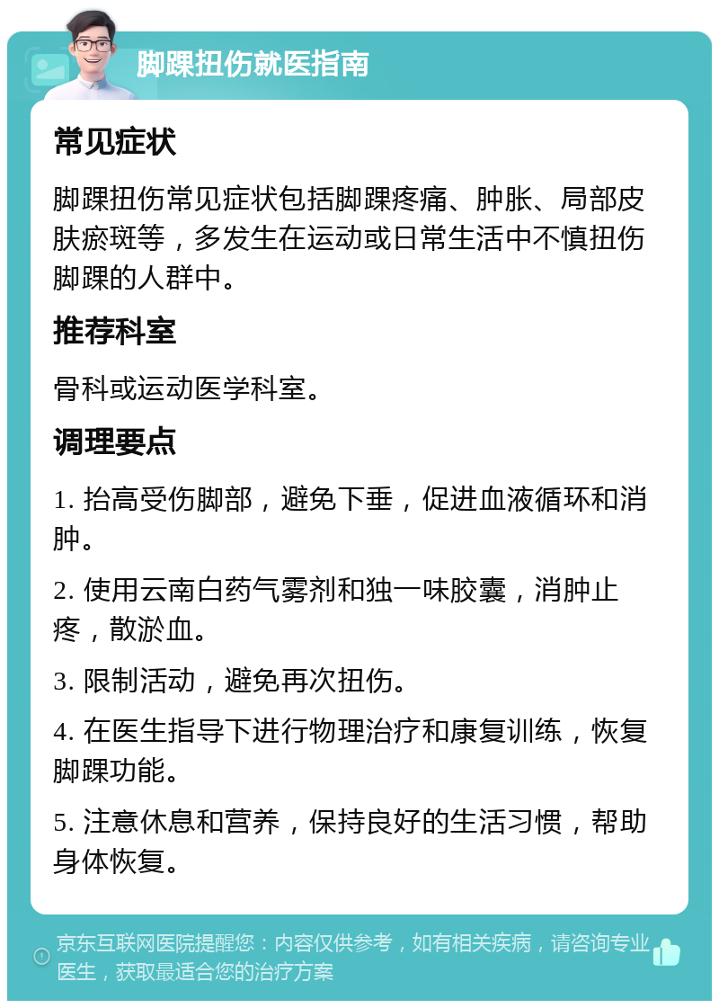 脚踝扭伤就医指南 常见症状 脚踝扭伤常见症状包括脚踝疼痛、肿胀、局部皮肤瘀斑等，多发生在运动或日常生活中不慎扭伤脚踝的人群中。 推荐科室 骨科或运动医学科室。 调理要点 1. 抬高受伤脚部，避免下垂，促进血液循环和消肿。 2. 使用云南白药气雾剂和独一味胶囊，消肿止疼，散淤血。 3. 限制活动，避免再次扭伤。 4. 在医生指导下进行物理治疗和康复训练，恢复脚踝功能。 5. 注意休息和营养，保持良好的生活习惯，帮助身体恢复。