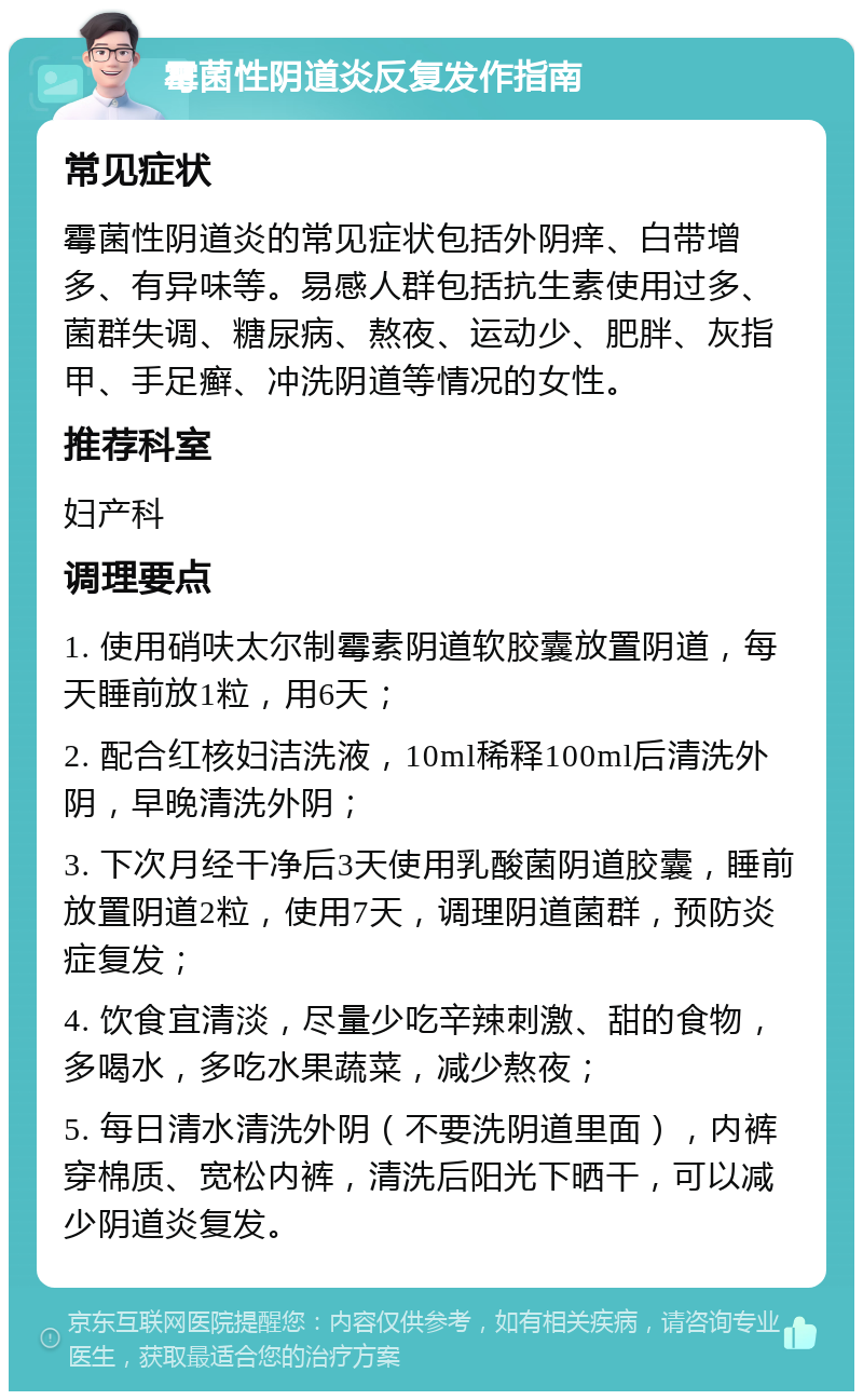 霉菌性阴道炎反复发作指南 常见症状 霉菌性阴道炎的常见症状包括外阴痒、白带增多、有异味等。易感人群包括抗生素使用过多、菌群失调、糖尿病、熬夜、运动少、肥胖、灰指甲、手足癣、冲洗阴道等情况的女性。 推荐科室 妇产科 调理要点 1. 使用硝呋太尔制霉素阴道软胶囊放置阴道，每天睡前放1粒，用6天； 2. 配合红核妇洁洗液，10ml稀释100ml后清洗外阴，早晚清洗外阴； 3. 下次月经干净后3天使用乳酸菌阴道胶囊，睡前放置阴道2粒，使用7天，调理阴道菌群，预防炎症复发； 4. 饮食宜清淡，尽量少吃辛辣刺激、甜的食物，多喝水，多吃水果蔬菜，减少熬夜； 5. 每日清水清洗外阴（不要洗阴道里面），内裤穿棉质、宽松内裤，清洗后阳光下晒干，可以减少阴道炎复发。