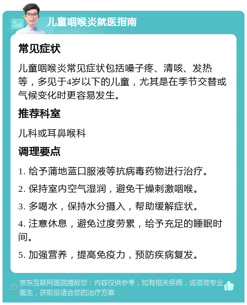 儿童咽喉炎就医指南 常见症状 儿童咽喉炎常见症状包括嗓子疼、清咳、发热等，多见于4岁以下的儿童，尤其是在季节交替或气候变化时更容易发生。 推荐科室 儿科或耳鼻喉科 调理要点 1. 给予蒲地蓝口服液等抗病毒药物进行治疗。 2. 保持室内空气湿润，避免干燥刺激咽喉。 3. 多喝水，保持水分摄入，帮助缓解症状。 4. 注意休息，避免过度劳累，给予充足的睡眠时间。 5. 加强营养，提高免疫力，预防疾病复发。