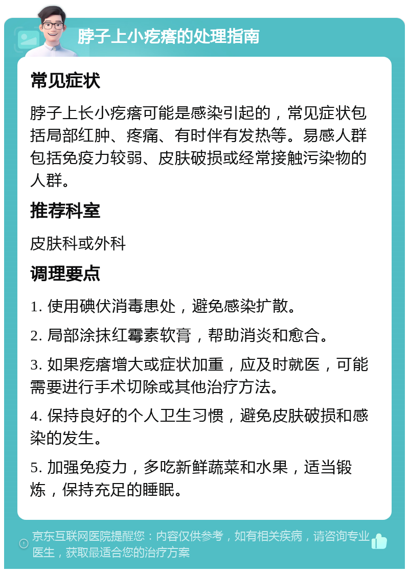 脖子上小疙瘩的处理指南 常见症状 脖子上长小疙瘩可能是感染引起的，常见症状包括局部红肿、疼痛、有时伴有发热等。易感人群包括免疫力较弱、皮肤破损或经常接触污染物的人群。 推荐科室 皮肤科或外科 调理要点 1. 使用碘伏消毒患处，避免感染扩散。 2. 局部涂抹红霉素软膏，帮助消炎和愈合。 3. 如果疙瘩增大或症状加重，应及时就医，可能需要进行手术切除或其他治疗方法。 4. 保持良好的个人卫生习惯，避免皮肤破损和感染的发生。 5. 加强免疫力，多吃新鲜蔬菜和水果，适当锻炼，保持充足的睡眠。