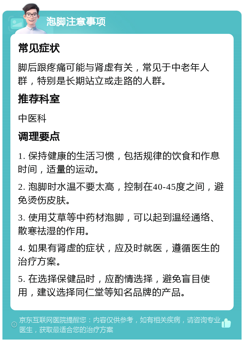 泡脚注意事项 常见症状 脚后跟疼痛可能与肾虚有关，常见于中老年人群，特别是长期站立或走路的人群。 推荐科室 中医科 调理要点 1. 保持健康的生活习惯，包括规律的饮食和作息时间，适量的运动。 2. 泡脚时水温不要太高，控制在40-45度之间，避免烫伤皮肤。 3. 使用艾草等中药材泡脚，可以起到温经通络、散寒祛湿的作用。 4. 如果有肾虚的症状，应及时就医，遵循医生的治疗方案。 5. 在选择保健品时，应酌情选择，避免盲目使用，建议选择同仁堂等知名品牌的产品。