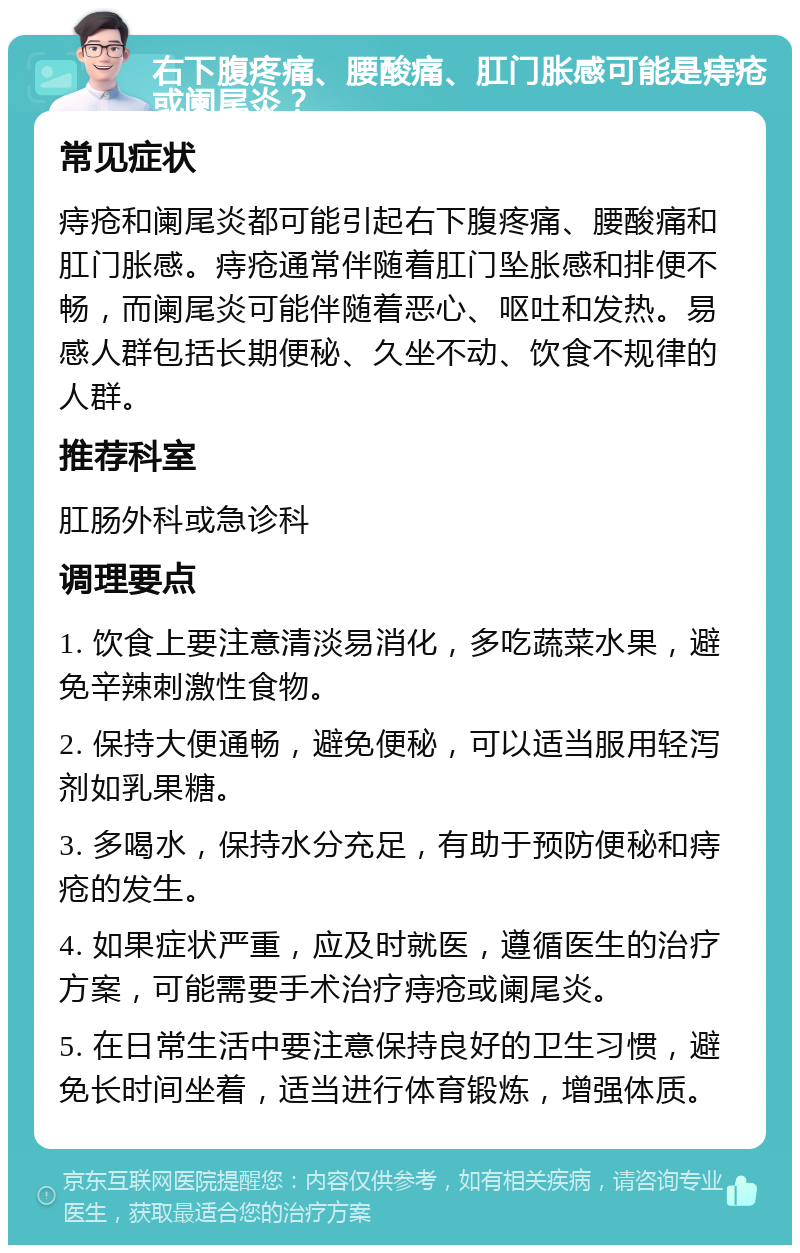 右下腹疼痛、腰酸痛、肛门胀感可能是痔疮或阑尾炎？ 常见症状 痔疮和阑尾炎都可能引起右下腹疼痛、腰酸痛和肛门胀感。痔疮通常伴随着肛门坠胀感和排便不畅，而阑尾炎可能伴随着恶心、呕吐和发热。易感人群包括长期便秘、久坐不动、饮食不规律的人群。 推荐科室 肛肠外科或急诊科 调理要点 1. 饮食上要注意清淡易消化，多吃蔬菜水果，避免辛辣刺激性食物。 2. 保持大便通畅，避免便秘，可以适当服用轻泻剂如乳果糖。 3. 多喝水，保持水分充足，有助于预防便秘和痔疮的发生。 4. 如果症状严重，应及时就医，遵循医生的治疗方案，可能需要手术治疗痔疮或阑尾炎。 5. 在日常生活中要注意保持良好的卫生习惯，避免长时间坐着，适当进行体育锻炼，增强体质。