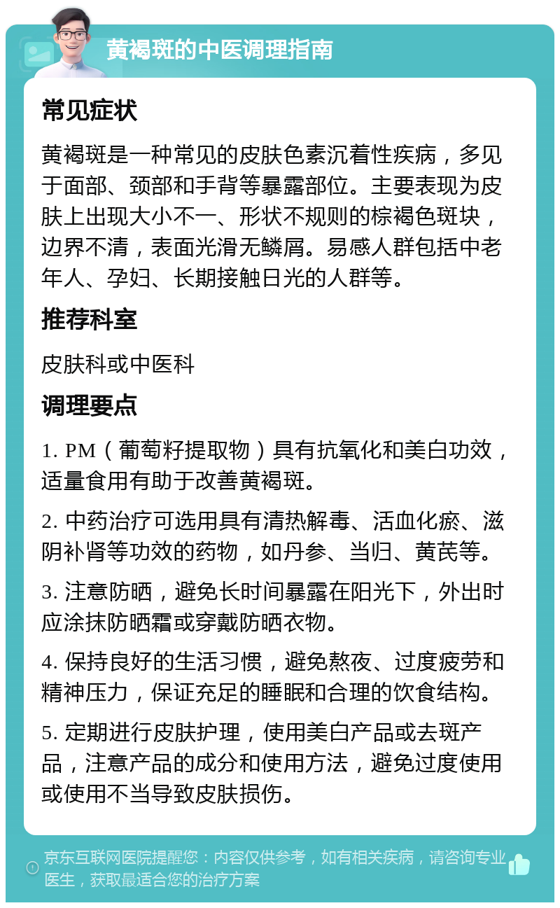 黄褐斑的中医调理指南 常见症状 黄褐斑是一种常见的皮肤色素沉着性疾病，多见于面部、颈部和手背等暴露部位。主要表现为皮肤上出现大小不一、形状不规则的棕褐色斑块，边界不清，表面光滑无鳞屑。易感人群包括中老年人、孕妇、长期接触日光的人群等。 推荐科室 皮肤科或中医科 调理要点 1. PM（葡萄籽提取物）具有抗氧化和美白功效，适量食用有助于改善黄褐斑。 2. 中药治疗可选用具有清热解毒、活血化瘀、滋阴补肾等功效的药物，如丹参、当归、黄芪等。 3. 注意防晒，避免长时间暴露在阳光下，外出时应涂抹防晒霜或穿戴防晒衣物。 4. 保持良好的生活习惯，避免熬夜、过度疲劳和精神压力，保证充足的睡眠和合理的饮食结构。 5. 定期进行皮肤护理，使用美白产品或去斑产品，注意产品的成分和使用方法，避免过度使用或使用不当导致皮肤损伤。