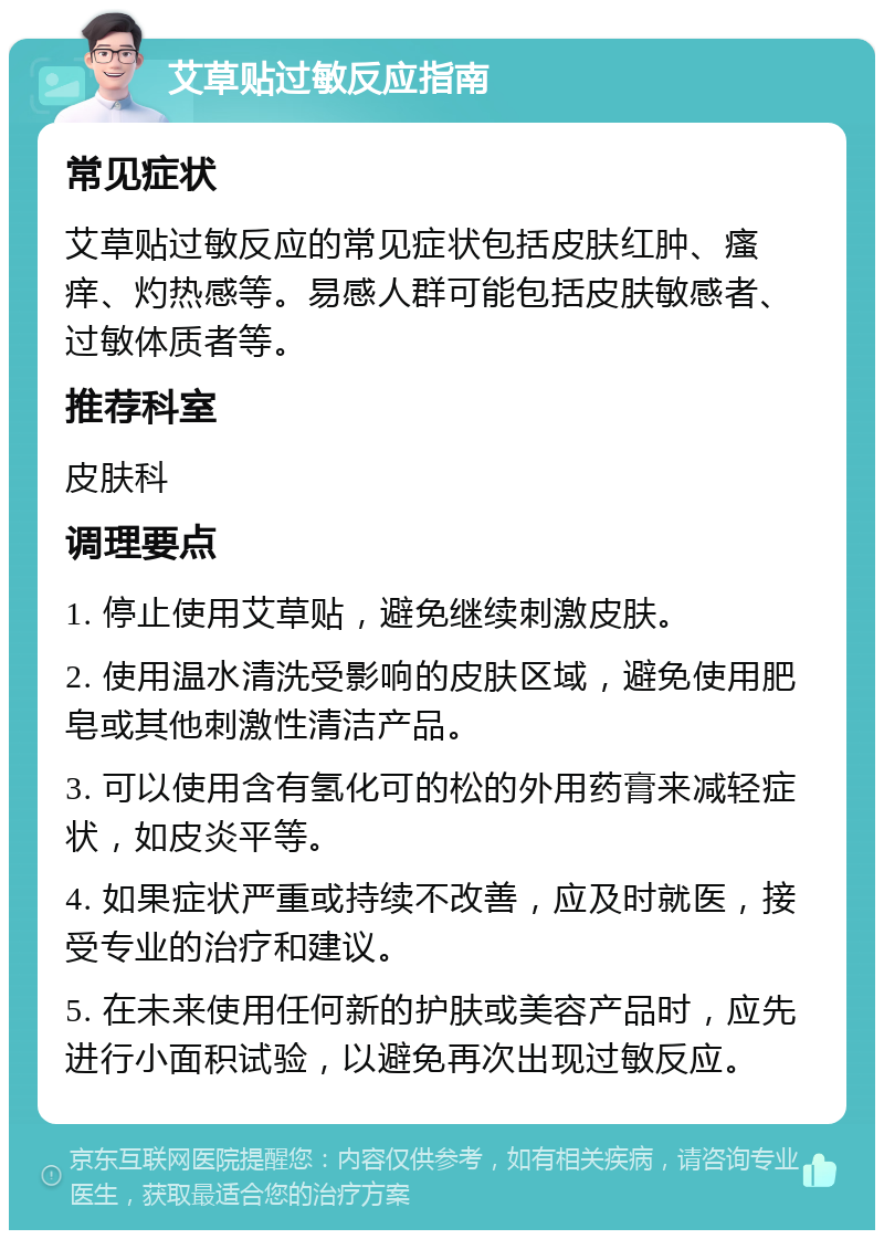 艾草贴过敏反应指南 常见症状 艾草贴过敏反应的常见症状包括皮肤红肿、瘙痒、灼热感等。易感人群可能包括皮肤敏感者、过敏体质者等。 推荐科室 皮肤科 调理要点 1. 停止使用艾草贴，避免继续刺激皮肤。 2. 使用温水清洗受影响的皮肤区域，避免使用肥皂或其他刺激性清洁产品。 3. 可以使用含有氢化可的松的外用药膏来减轻症状，如皮炎平等。 4. 如果症状严重或持续不改善，应及时就医，接受专业的治疗和建议。 5. 在未来使用任何新的护肤或美容产品时，应先进行小面积试验，以避免再次出现过敏反应。