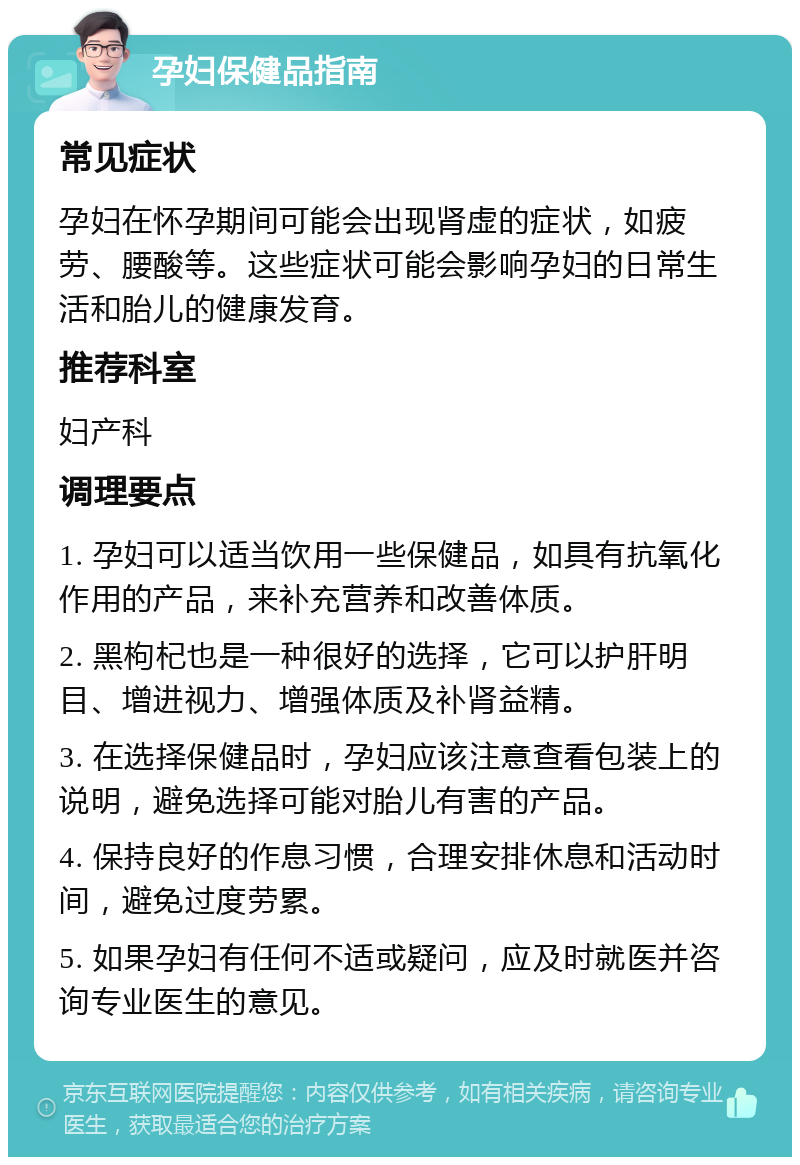 孕妇保健品指南 常见症状 孕妇在怀孕期间可能会出现肾虚的症状，如疲劳、腰酸等。这些症状可能会影响孕妇的日常生活和胎儿的健康发育。 推荐科室 妇产科 调理要点 1. 孕妇可以适当饮用一些保健品，如具有抗氧化作用的产品，来补充营养和改善体质。 2. 黑枸杞也是一种很好的选择，它可以护肝明目、增进视力、增强体质及补肾益精。 3. 在选择保健品时，孕妇应该注意查看包装上的说明，避免选择可能对胎儿有害的产品。 4. 保持良好的作息习惯，合理安排休息和活动时间，避免过度劳累。 5. 如果孕妇有任何不适或疑问，应及时就医并咨询专业医生的意见。