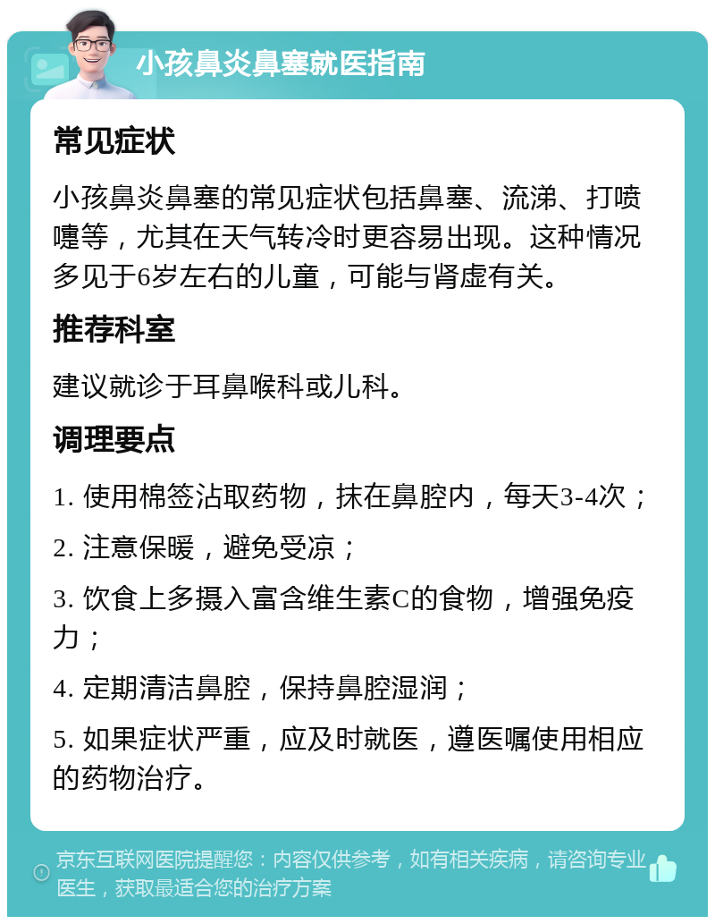 小孩鼻炎鼻塞就医指南 常见症状 小孩鼻炎鼻塞的常见症状包括鼻塞、流涕、打喷嚏等，尤其在天气转冷时更容易出现。这种情况多见于6岁左右的儿童，可能与肾虚有关。 推荐科室 建议就诊于耳鼻喉科或儿科。 调理要点 1. 使用棉签沾取药物，抹在鼻腔内，每天3-4次； 2. 注意保暖，避免受凉； 3. 饮食上多摄入富含维生素C的食物，增强免疫力； 4. 定期清洁鼻腔，保持鼻腔湿润； 5. 如果症状严重，应及时就医，遵医嘱使用相应的药物治疗。